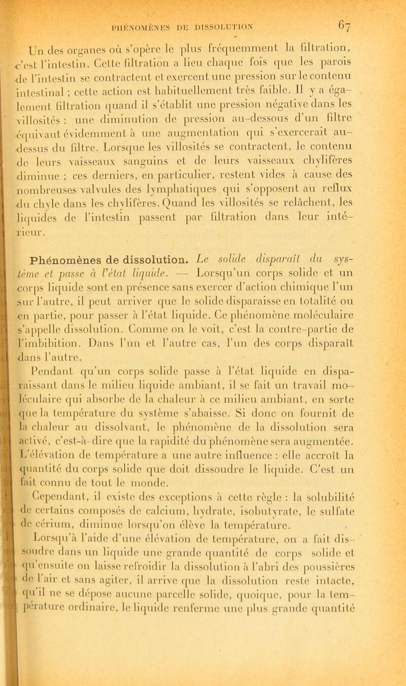 Un des organes où s’opère le plus fréqucmmenl la fillralion, c’est l’inlcslln. Celle lillralion a lieu chaque fois que les parois <Je l’inleslin se contractent cl exercent une pression sur le contenu inlcslinal ; celte action est habituellement 1res faible. Il y a éga- lement lillralion quand il s’établit une pression négative dans les villosités ; une diminution de pression au-dessous d’un filtre éipiivaut évidemment à une augmentation qui s’exercerait au- dessus du libre. Lorsque les villosités se contractent, le contenu de leurs vaisseaux sanguins et de leurs vaisseaux chylifères diminue ; ces derniers, en particulier, restent vides à cause des nombreuses valvules des lympbalic[ues qui s’opposent au reflux dn chyle dans les chylifères. Quand les villosités se relâchent, les licpiides de l’intestin passent par libration dans leur inté- rieur. Phénomènes de dissolution. Le solide dispnraîl du sys- lètne et passe à l’état liquide. — Lorsc[u’un corps solide et un corps liquide sont en présence sans exercer d’action chimique l’un sur l’autre, il peut arriver que le solide disparaisse en totalité ou en partie, pour passer à l’état liquide. Ce phénomène moléculaire s’appelle dissolution. Comme ou le voit, c’est la contre-jiarlie de l’iinhibition. Dans l’un et l’aulre cas, l’un des corps disparaît dans l’aulre. Pendant qu’un corps solide pa.sse à l’état liquide en dispa- raissant dans le milieu liquide ambiant, il se fait un travail mo- léculaire qui absorbe de la chaleur à ce milieu ambiant, en sorte tpie la température du système s’abaisse. Si donc ou fournil de la chaleur au dissolvant, le phénomène de la dissolution sera activé, c’esl-h-dire que la rapidité du phénomène sera augmentée. L’élévation de température a une autre inlluence : elle accroît la quantité du corps solide c|ue doit dissoudre le liquide. C’est un fait connu de tout le monde. Cependant, il existe des exceptions à cette règle : la solubilité de certains composés de calcium, hydrate, isohutyrate, le sulfate de cérium, diminue lorsc[u’on élève la température. Lorsqu’à l’aide d’une élévation de température, on a fait dis- soudre dans un licjuidc une grande quantité de corps solide cl qu ensuite on laisse refroidir la dissolution à l’abri des poussières de. 1 air et sans agiter, il arrive que la dissolution reste intacte, qu il ne se dépose aucune parcelle solide, quoi([uc, pour la lem- I peralurc ordinaire, le liquide renferme une [>lus grande quantité