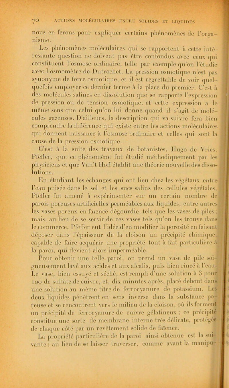 nous en ferons pour oxpli(|ucr corlains phénomènes de l’orfra- nisme. Les ])liénomènes moléculaires qui se rapportent à celte iiilé- rcssanlc question ne doivent pas être confondus avec ceux qui constituent l’osmose ordlnaii-c, telle par exemple qu’on l’étudie avec l’osmoiuètrc de Dutrochet. La pression osmotique n’est pas synonyme de force osmotique, et il est regrettable de voir quel- quefois employer ce dernier terme à la place du premier. C’est à des molécules salines en dis.solulion que se rapporte l’cxprc-ssion de pression ou de tension osmoticpic, et cette expression a le même sens que celui qu’on lui donne quand il s’agit de molé- cules gazeuzes. D’ailleurs, la descri[)lion qui va suivre fera bien compi-cndrc la dilfércncc qui existe entre les actions moléculaires qui donnent naissance à l’osmose ordinaire et celles qui sont la cause de la pression osmotique. C’est à la suite des travaux de botanistes, lluijo de ^ ries. Pfcifcr, que ce phénomène fut étudié méthodiquement par les physiciens et que ^ an’t llolTélahlit une théorie nouvelle des dis.so- j lutions. En étudiant les échanges qui ont lieu chez les végétaux entre l’eau puisée dans le sel et les sucs salins des cellules végétales. PfeiVer fut amené à expérimenter sur un certain nombre dej parois poreuses artiliciclles perméables aux liquides, entre autresl les vases poreux eu faïence dégourdie, tels (juc les vases de piles;] mais, au lieu de se servir de ces vases tels qu’on les trouve dansi le commerce, Pfelfer eut l’idée d’en modilier la porosité en fai.sanl] déposer dans l’épaisseur de la cloison un précipité chimicpie,, capable de faire actpiérir une propriété tout à fait particulière la paroi, cpii devient alors imperméable. Pour obtenir une telle paroi, on prend un vase de pile soi- gneusement lavé aux acides et aux alcalis, puis bien rincé à l’eauJ Le vase, bien essuyé et séché, est rempli d’une solution à 3 pomj loo de sulfate lie cuivre, cl, dix minutes après, jtlacé debout dan.M une solution au même litre de ferrocyanure de potassium. I.ey deux liquides pénètrent en sens inverse dans la svdislance im-n reusc et se rencontrent vers le milieu de la cloison, où ils formen J un |)réci|)ité de ferrocyanure de cuivre gélatineux; ce |)récipile1 constitue une sorte de membrane interne très délicate, protège^ de chaque coté |)ar un revêtement solide do faïence. La propriété particulière de la |)aroi ainsi obtenue est la sui- vante: au lieu dose lais.ser Iraier.ser, comme avant la manipu-
