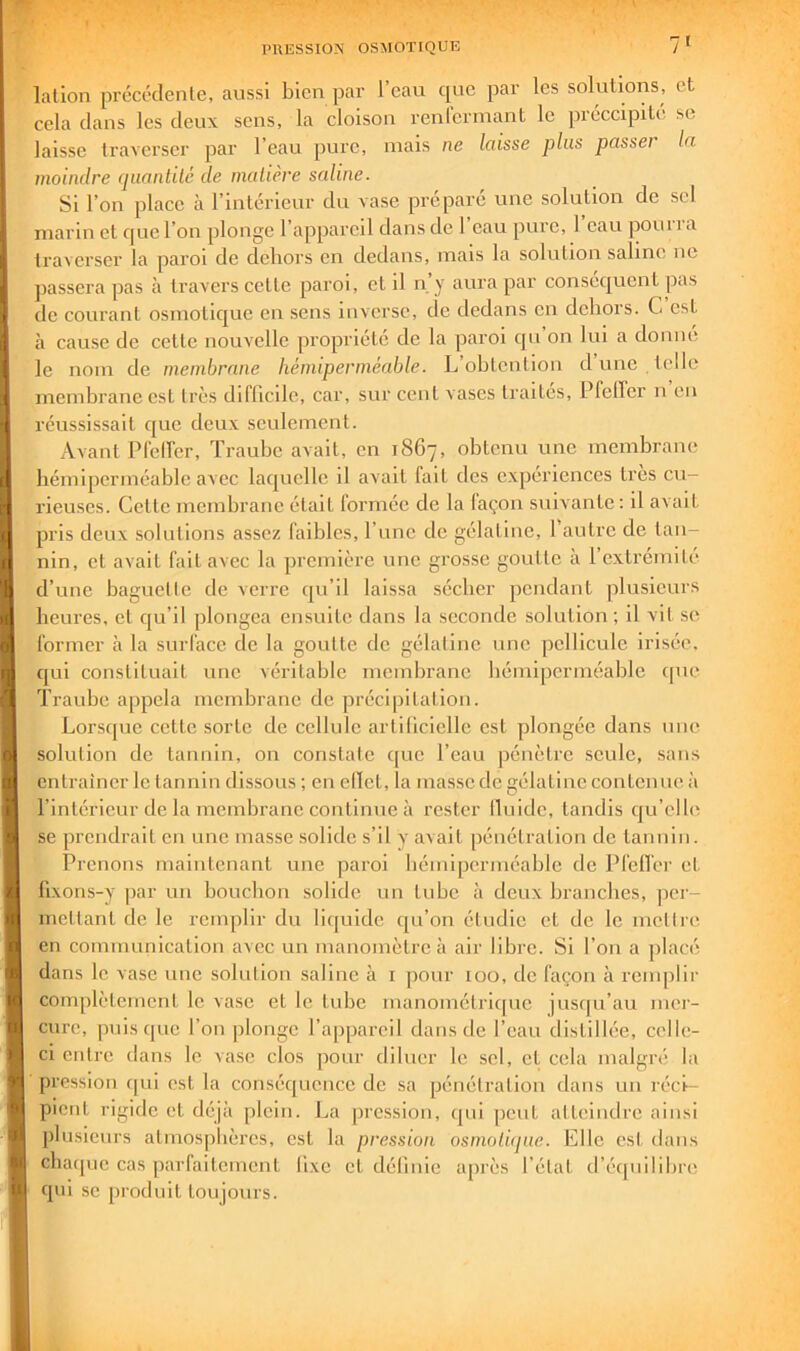 lalion précédenle, aussi bien par l’eau cpie par les solutions, et cela dans les deux sens, la cloison renicrmant le préccipité se laisse traverser par l’eau pure, mais ne laisse plus passer la moindre quantité de matière saline. Si l’on place à l’intérieur du vase préparé une solution de sel marin et que l’on plonge l’appareil dans de l’eau pure, I eau pourra traverser la paroi de dehors en dedans, mais la solution saline ne passera pas à travers cette paroi, et il n y aura par consec|ucnt pas de courant osmotique en sens inverse, de dedans en dehors. C est à cause de cette nouvelle propriété de la paroi qu on lui a donne le nom de membrane hémiperméable. L ohtenlion d une telle membrane est très difficile, car, sur cent vases traites, PfelTer n en réussissait que deux seulement. Avant PCeirer, Trauhe avait, en 1867, obtenu une membrane hémiperméable avec laquelle il avait fait des expériences très cu- rieuses. Cette membrane était formée de la laçon suivante : il avait pris deux solutions assez faibles, l’iine de gélatine, l’autre de tan- nin, et avait fait avec la première une grosse goutte à l’extrémité d’une baguette de verre qu’il laissa sécher pendant plusieurs heures, et cju’il plongea ensuite dans la seconde solution ; il vil se former à la surface de la goutte de gélatine une pellicule Irisée, qui constituait une véritable membrane bémipcrméable ipie ïraube appela membrane de précipitation. Lorsque cette sorte de cellule artificielle est plongée dans une solution de tannin, on constate c[uc l’eau pénètre seule, sans entraîner le tannin dissous ; en elïet, la masse de gélatine contenue à l’intérieur de la membrane continue à rester lluide, tandis cju’elle se prendrait en une masse solide s’il y avait pénétration de tannin. Prenons maintenant une paroi hémiperméable de Pfelfer et. fixons-y par un bouchon solide un tube à deux branches, per- mettant de le remplir du liquide qu’on étudie et de le mettre en communication avec un manomètre à air libre. Si l’on a placé dans le vase une solution saline à i pour 100, de façon à renqilir complètement le vase et le tube manomélrique jusf[u’au mer- cure, puisque l’on plonge l’appareil dans de l’eau distillée, celle- ci entre dans le vase clos pour diluer le sel, et cela malgré la pression qui est la conséquence de sa pénétration dans un réci- pient rigide et déjà plein. La pre.ssion, qui peut atteindre ainsi plusieurs atmosphères, est la pression osmotique. Elle est. dans chaipie cas parfaitement fixe et définie après l’état d’équilibre qui se produit toujours.
