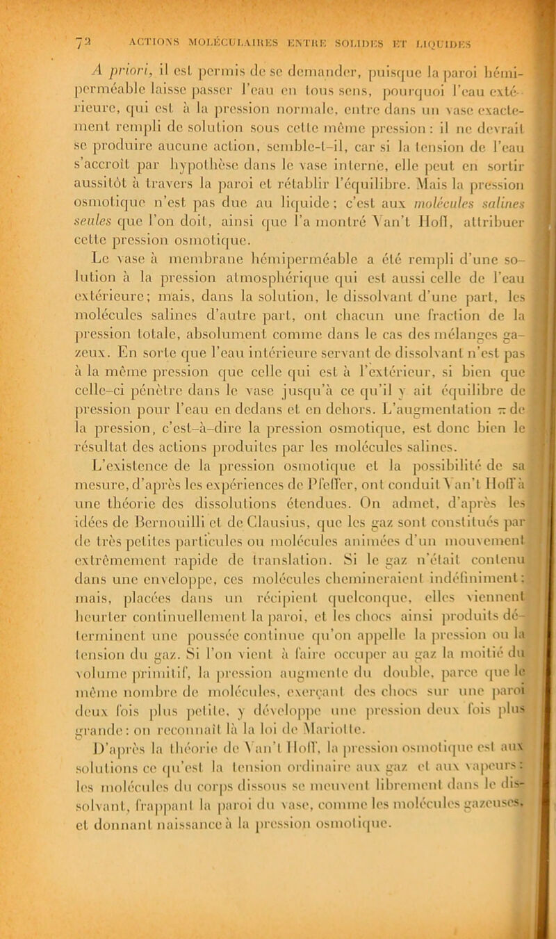 7:4 Ar.i'ioxs Müi,KCui,.\iin;s i;athi-: soi.idks r/r i.ioliijks yi priori, il csL permis de se demander, puiscpic la paroi liémi- perméable laisse passer J’ean en Ions sens, |)ouicpjoi l’ean e\lé- ricnre, qui esl, à la ])ression normale, entre dans un vase exacle- menl rempli de solution sous cetlc même pression: il ne devrait SC produire aucune action, semble-t-il, car si la tension de l’eau s’accroil par bypollièsc dans le vase inlcrnc, elle peut en sortir aussitôt à travers la paroi et rétablir l’équilibre. Mais la pression osmotique n’csl pas duc au li(juide : c’est aux moléculrs salines seules que l’on doit, ainsi que l’a montré Yan’t Iloll, attribuer cette pression osmotique. Le vase à membrane hémipcrméaldc a été rem|)li d’une so- lution à la pression atmospliéricpic qui est aussi celle de l’eau extérieure; mais, clans la solution, le dissolvant d’une part, les molécules salines d’autre part, ont cbacun une fraction de la pi ession totale, absolument comme dans le cas des mélanges ga- zeux. En sorte c[ue l’eau intérieure servant do dissolvant n’est pas à la même pression cjue celle c[ui est à l’extérieur, si bien cjue celle-ci pénètre dans le vase jusc[u’à ce cju’il v ait écpiilibre de pression pour l’eau en dedans et en dehors. L’augmentation - de la pression, c’est-à-dire la ])ression osmoticpie, est donc bien le résultat des actions produites par les molécules salines. L’existence de la pression osmotic|ue et la possibilité de sa mesure, d’après les expériences de Prclfer, ont conduit^ an’t lloU’à une théorie dos dissolutions étendues. On admet, d’après les idées de Bernouilli et do Clausius, que les gaz sont constitués ])ar de très petites particules on molécules animées d’un monvement extrêmement rapide do translation. Si le gaz n’était contenu dans une envelo|)pe, ces molécules cbemineraient indéfiniment: mais, placées dans un réci[)ient quelconque, elles viennent heurter continuellement la paroi, et les chocs ainsi produits dén terminent une |)oussée continue cpi’on appelle la |>ression ou la tension du gaz. Si l’on vient à faire occuper au gaz la moitié du volume primitif, la pression angmente du double, parce (pic le même nombre de molécules, exeiyanl des chocs sur une paroi deux fois [ilus jietite, y dévelop|)e une pression deux fois plus grande: on recoimait là la loi de Mariotte. D’ajirès la tlu'orie de ^ an’t llolV, la pri'ssion osmoticpie est aux .solutions ce (pi’('st la tension ordinaire aux gaz et aux vapeurs : l('s molécules du corps dissous se meuvent librement dans le dis- solvant, frappant la paroi du vase, comme les molécules gazeuses, et donnant naissance à la pression osmoticpie.