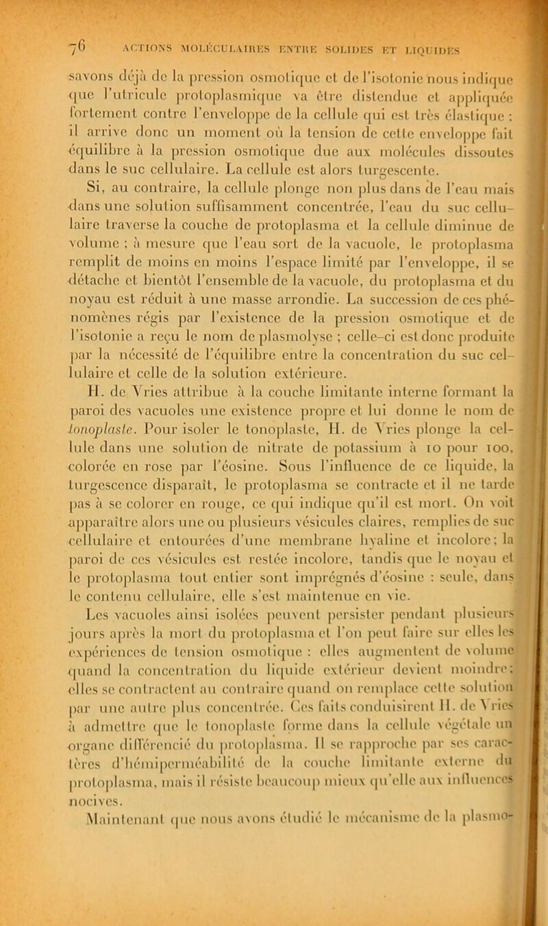 savons dôjà de la pression osniolupie et de l’isotonie nous indique <[ue rutricule ])roloplasmique va être distendue et appliquée (brteinent contre l’enveloppe de la cellule (pii est très élastique ; il arrive donc un inoincnl où la tension de cette enveloppe l'ait équilibre à la pression osmotique due aux molécules dissoutes dans le suc cellulaii’e. La cellule est alors turgescente. Si, au contraire, la cellule jilonge non plus dans de l’eau mais dans une solution suffisamment concentrée, l’eau du suc cellu- laire traverse la couche de protoplasma et la cellule diminue de volume ; à mesure que l’eau sort de la vacuole, le protoplasma remplit de moins en moins l’espace limité par l’enveloppe, il .se détache et bientôt l’ensemble de la vacuole, du protoplasma et du noyau est réduit à une masse arrondie. La succession de ces phé- nomènes régis par l’existence de la pression osmotic[uc et de l’isolonie a reçu le nom deplasmolysc ; celle-ci est donc produite par la nécessité de l’équilibre entre la concentration du suc cel- lulaire et celle de la solution extérieure. II. de Vries attribue à la couche limitante interne formant la paroi des vacuoles une existence propre et lui donne le nom de Lonoplaslc. Pour isoler le tonoplaste, 11. de ^ ries plonge la cel- lule dans une solution do nitrate de potassium à lo pour loo, colorée en rose par l’éosine. Sous l’influence de ce liquide, la turgescence disparait, le protoplasma se contracte et il ne tarde [)as à se colorer en ronge, ce c[ui indique qu’il est mort. On voit ap|)araîtro alors une ou plusieurs vésicules claires, remplies de suc cellulaire et entourées d’une membrane hyaline et incolore; la paroi de ces vé.sicnlos est restée incolore, tandis que le noyau et le protoplasma tout entier sont imprégnés d’éosine ; seule, dans le contenu cellulaire, elle s’est maintenue en vie. Les vacuoles ainsi isolées peuvent persister pendant plusieur.'' jours après la mort du protoplasma et l’on peut faire sur elles les expéi’iences de tension osmotiejne : elles augmentent de volume ([uand la concentration du licpiide extérieur de^ient moindre; elles se contractent an contraire (piand on remplace cette solution (>ar nne autre plus concentrée. Ces faits conduisirent 11. de A ries à admettre (pie le tonoplaste forme dans la cellule végétale un organe dill’érencié du protoplasma. Il se rajiproebe par ses carac- tères d’bémiperméabilité de la couche limitante externe du proto|)lasma, mais il résiste beaucoup mieux (pi'elleaux inlluenccs nocives. iMaintenant ipie nous avons étudié le mécanisme de la plasmo-