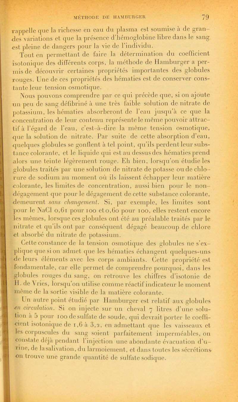 rappelle que la richesse en eau du plasma est soumise à de gran- des variations et que la présence d’hémoglobine libre dans le sang «st pleine de dangers pour la vie de l’individu. Tout en permettant de faire la détermination du coeflicient isotonique des dilTérenls corps, la méthode de Hamburger a per- mis de découvrir certaines propriétés importantes des globules rouges. Une de ces propriétés des hématies est de conserver cons- tante leur tension osmotique. Nous pouvons comprendre par ce qui précède que, si on ajoute un peu de sang défibriné à une très faible solution de nitrate de jiotassium, les hématies ahsorhcront de l’eau jusqu’à ce que la concentration de leur contenu représente le même ])ouvoir attrac- tif à l’égard de l’eau, c’est-à-dire la même tension osmotique, <]ue la .solution de nitrate. Par suite de cette absorption d’eau, •<[uelques globules se gonllent à tel point, qu’ils perdent leur sub.s- lancc colorante, et le liquide qui est au dessus des hématies prend alors une teinte légèrement rouge. Eh bien, lorscju’on étudie les globules traités par une solution de nitrate de potasse onde chlo- rure de sodium au moment où ils laissent échapper leur matière colorante, les limites de concentration, aussi bien pour le non- dégagement (pic pour le dégagement de cette substance colorante, demeurent sans chaiKjemenl. Si, par exemple, les limites sont ])Our le NaCl o,Gt pour loo cto,Go pour loo, elles restent encore les mêmes, lor.squc ces globules ont été au préalable traités par le nitrate et qu’ils ont par conséquent dégagé beaucoup de chlore et absorbé du nitrate de potassium. Cette constance de la tension osmolicjuc des globules ne s’ex- jilique que si on admet cjiie les hématies échangent quelques-uns de leurs éléments avec les corps ambiants. Cette propriété est loudamentalc, car elle jicrmct de comprendre pourrjuoi, dans les globules rouges du sang, on retrouve les cbill'rcs d’isotonie de 11. de A ries, lorsqu’on utilise comme réactif indicateur le moment meme de la sortie visible de la matière colorante. Un autre point étudié par Hamburger est relatif aux globules tin circulalion. Si on injecte sur un cbcval ’ÿ litres d’une solu- tion a 5 pour loo dcsullate de soude, cpii devrait porter le cocfll- cient isotonifjue de i,G à 3,2, en admettant que les vaisseaux et les corpuscules du sang soient |)arfaitement imperméables, on constate déjà pendant l’injection une abondante évacuation d’u- 1 ine, de lasalivation, du larmoiement, et dans toutes les sécrétions' on trouve une grande (juantité de sulfate sodiiiuc.