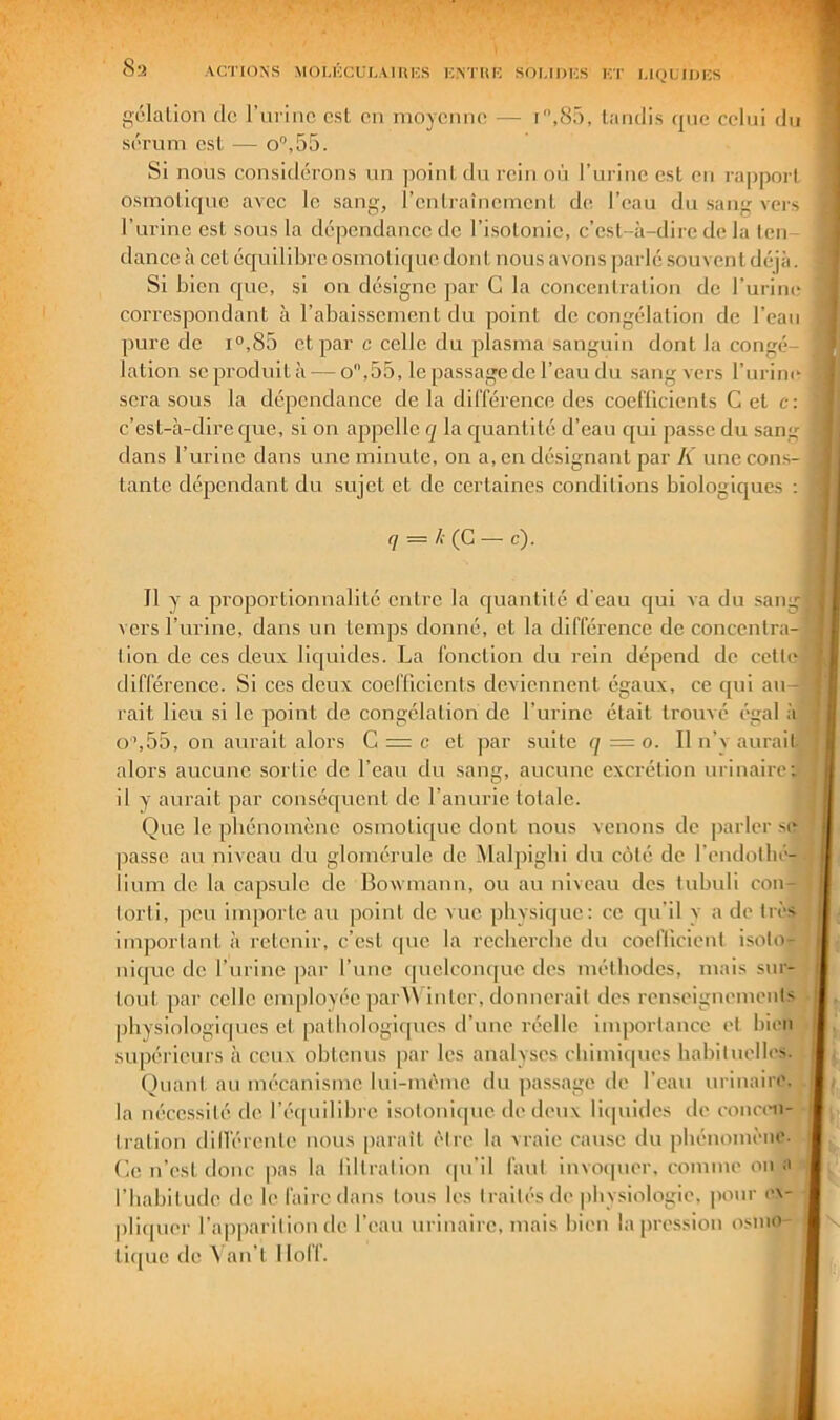 Sa ACTIONS MOUCCUI-AIUKS KNTIŒ SOI.IDKS KT gélation de l’urine est eu moyenne sérum est — o'’,55. -IQUIlJIvS i,8r>, tandis que celui du Si nous eonsidérons un point du rein où l’urine est en rapport osmotique avec le sang, rentraînement de l’eau du sang vers l’urine est sous la dépendance de l’isotonie, c’est-à-dire de la ten- dance à cet équilibre osmotique don t nous avons parlé souvent déjà. Si bien que, si on désigne par G la concentration de l’urine correspondant à l’abaissement du point décongélation de l’eaii pure de i°,85 et par c celle du plasma sanguin dont la congé- lation seproduità — o,55, le passage de l’eau du sang vers l’urin(‘ sera sous la dépendance de la différence des coefUcients C et c: c’est-à-dire que, si on appelle q la quantité d’eau qui passe du sang dans l’urine dans une minute, on a, en désignant par A une cons- tante dépendant du sujet et de certaines conditions biologiques : q = /i(G — c). Il y a proportionnalité entre la quantité d'eau qui va du sain vers l’urine, dans un temps donné, et la différence de concentra-] tion de ces deux liquides. La fonction du rein dépend de cetteI différence. Si ces deux coefücicnts deviennent égaux, ce qui au- rait lieu si le point de congélation de l’urine était trouvé égal à' O’,55, on aurait alors G — c et par suite q = o. 11 n’y aurait alors aucune sortie de l’eau du sang, aucune excrétion urinaire; il Y aurait par conséquent de l’anurie totale. Que le phénomène osmotique dont nous venons de parler se passe au niveau du glomérule de Malpigbi du côté de l’endothé-.} lium de. la capsule de Bowmann, ou au niveau des tubuli con- t | torti, peu importe au point de vue physique: ce qu’il y a de très d important à retenir, c’est que la rccbercbc du cocflicient isoto- nique de l’urine par l’une (piclconque des méthodes, mais sur- tout par celle cm[)loyéc par\\ inter, donnerait des renseignements J physiologiques et pathologiques d’une réelle inqiortancc et bien supérieurs à ceux obtenus par les analyses cbimi(|ues habituelles, jj Quant au mécanisme lui-mème du pas.sage de l’eau urinaire. i la nécessité de l’écpiilibre isotoniipie de deux liquides de concen- tration dill'érente nous parait être la vraie cause du phénomène. Ge n’est donc pas la liltration ipi’il faut invotpier, comme on a riiabitude de le faire dans tous les traités de physiologie, pour ex- pliipier l’apparition de l’eau urinaire, mais bien la pression osnio- tiipie de A an’t I loff.