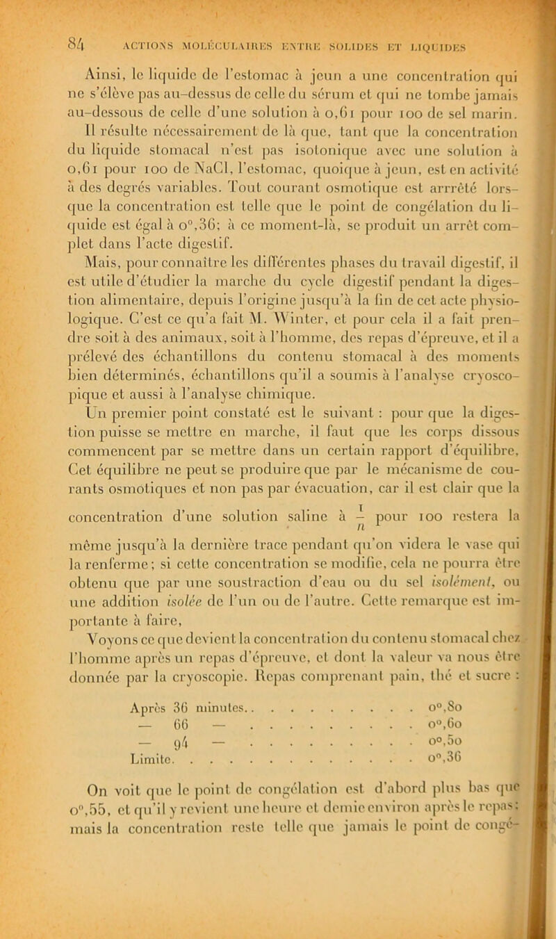 8/| ACTIONS MOUCCUCAIlUCH K.NTItli SOUDKS ICT I.IQLTDKS Ainsi, le li(|uiclc (le l’esloniac à jeun a une concenlralion (jui ne s’iilève pas au-dessus de celle du sérum el (jui ne tombe jamais au-dessous de celle d’une solution à o,(ii pour roo de sel marin. U résulte nécessairement de là que, tant cpac la concentration du liquide stomacal u’est pas isolonicpic avec une solution à o,6i pour loo de NaCl, rcslomac, quoique à jeun, est en activité à des degrés variables. Tout courant osmotique est arrrêté lors- (jue la concentration est telle que le point de congélation du li- quide est égal à o“,36; à ce momcnt-là, se produit un arrêt com- plet dans l’acte digestif. Mais, pour connaître les dUl’érentes phases du travail digestif, il est utile d’étudier la marche du cycle digestif pendant la diges- tion alimentaire, depuis l’origine jusc|u’à la lin de cet acte jîhvsio- logique. C’est ce qu’a fait M. M'intcr, et pour cela il a fait pren- dre soit à des animaux, soit à l’homme, des repas d’épreuve, et il a prélevé des échantillons du contenu stomacal h des moments hien déterminés, échantillons qu’il a soumis à l’analyse cryosco- pique et aussi à l’analyse chimique. Un premier point constaté est le suivant : pour que la diges- tion puisse se mettre eu marche, il faut C[ue les corps dissous commencent par se mettre dans un certain rapport d’équilibre. Cet éejuilibre ne peut se produire ejue par le mécanisme de cou- rants osmotic^ues et non pas par évacuation, car il est clair que la concentration d’une solution saline à pour loo restera la même jusqu’à la dernière trace pendant qu’on videra le vase qui la renferme; si cette concentration se modilie, cela ne pourra être obtenu cpie par une soustraction d’eau ou du sel isoh-meni, ou une addition isolée de l’un ou do l’autre. Celte remarque est im- portante à faire. Voyons ce que devient la concentration du contenu stomacal chez l’homme après un repas d’épreuve, et dont la valeur va nous être donnée par la cryoscopie. Repas comprenant pain, thé et sucre : Apres 3ü minutes o°,8o — C6 — o°,Go — — oo,5ü Limite O,36 On voit que le point de congélation est d’abord plus bas que o,55, cl qu’il y revient imeheure et demieenviron après le repas; mais la concentration reste telle que jamais le point de conge-