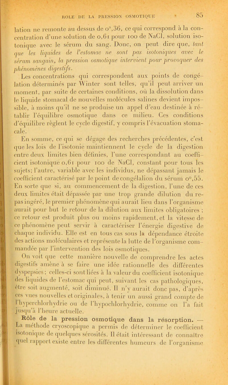 lation ne rcinonlc au dessus de o“,3C, ce qui correspond ii la con- centration d’une solution de o,6i pour loo de NaCl, solution iso- tonique avec le sérum du sang. Donc, on peut dire que, lauL que les luiuides de l’esloniac ne sont, pas isoioniques avec le sérum sanqain, la pression osmotique intervient pour provoquer des phénomènes diqestijs. Les concentrations qui correspondent aux points de congé- lation déterminés par Winter sont telles, qu’il peut arriver un moment, par suite de certaines conditions, où la dissolution dans le liquide stomacal de nouvelles molécules salines devient impos- sible, à moins qu’il ne se produise un appel d’eau destinée à ré- tablir l’écpiilibre osmotiijue dans ce milieu. Ces conditions d’équilibre règlent le cycle digestif, y compris l’évacuation stoma- cale. En somme, ce c[ui se dégage des recherches précédentes, c’est ([ue les lois de l’isotonie maintiennent le cycle de la digestion entre deux limites bien définies, l’une correspondant au coeffi- cient isotonique o,61 pour lOO de NaCl, constant pour tous les sujets; l’autre, variable avec les individus, ne dépassant jamais le coefficient caractérisé par lejioint dccongélalion du sérum o“,55. En sorte que si, au commencement de la digestion, fuiie de ces deux limites était dépassée par une trop grande dilution du re- pas ingéré, le premier phénomène ([ui aurait lieu dans l’organisme aurait pour but le retour de la dilution aux limites obligatoires ; ce retour est produit plus ou moins rapidement, et la vitesse de ce phénomène peut servir à caractériser l’énergie digestive de chaque individu. Elle est on tous cas sous la dépendance étroite des actions moléculaires et représente la lutte de l’organisme com- mandée par l’intervention des lois osmotiques. On voit que cette manière nouvelle de comprendre les actes digestifs amène à se faire une idée rationnelle des dilférentcs dyspepsies; celles-ci sont liées à la valeur du coefficient isotonique des liquides de l’estomac qui peut, suivant les cas pathologiques, cire soit augmenté, soit diminué. Il n’y aurait donc jias, d’après ces Mies nouvelles etoriginales, à tenir un aussi grand compLede 1 hyperchlorhydrie ou de l’iiypocblorbydrie, comme on l’a fait ju.squ’à riicure actuelle. Rôle de la pression osmotique dans la résorption. —■ La méthode cryoscopique a permis de déterminer le coefficient isolonique de quelques sérosités. Il était intéressant de connaître quel l'apport existe entre les dill'érenles humeurs de l’organisme