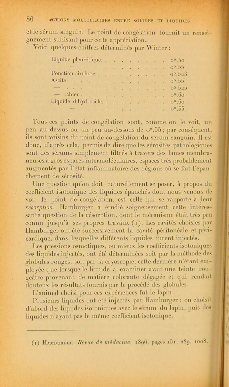 's. T ' T ' 86 ACTIONS MOUCCULAIIIES ENTIIF, SOl.IDES ET LIQUIDES et le soruin sanguin. Le point de congélation fournit un rensei- gnement sullisant pour celte appréciation. Voici cpjciqucs chilTres déterminés par ^Vinler ; Liquide pleurétique o“,5o — o“,ü5 Ponction cirrhose o“.Ô23 Ascite O.55 — 00,525 — .chien o“,(3o Liquide d’hydrocèle qo.Co — 00,55 Tous ces points de congélation sont, comme on le voit, un peu au-dessus ou un pou au-dessous de o“,55; par conséquent, ils sont A'oisins du point de congélation du sérum sanguin. 11 est donc, d’après cela, permis de dire que les sérosités pathologiques sont des sérums sinqilcmcnt liltrés à travers des lames membra- neuses à gros espaces intormoléculaires, espaces très probablement augmentés par l’état inllammatoire des régions où se fait l’épan- chement de sérosité. Une question cju’on doit nalurellemeut se poser, à propos du coefficient isotonicjue des liquides épanchés dont nous venons de voir le point de congélation, est celle qui se rapporte à Uur résorption. Hamburger a étudié soigneusement celte intéres- sante question de la résorption, dont le mécanisme était très peu connu jusqu’à ses propres travaux (i). Les cavités eboisics par Hamburger ont été successivement la cavité péritonéale et péri- cardic|ue, dans lesquelles dilférenls liquides furent injectés. Les pressions osmotiques, ou mieux les coefficients isotoniques des liquides injectés, ont été déterminées soit par la méthode des globules rouges, soit par la cryoscopie; celte dernière n’étant em- ployée que lorsque le liquide à examiner avait une teinte rou- geâtre provenant de matière colorante dégagée et ipii rendait douteux les résultats fournis par le procédé des globules. J/animal choisi pour ces expériences fut le lapin. Plusieurs liquides ont été injectés par Hamburger: on choisit d’abord des liquides isotoniijues avec le sérum du lapin, puis des liquides n’ayant pas le même coefficient isoionique. (i) IIa.mbckc.ek. Rerue de médecine, 1896, pages i5i, 289, 1008.