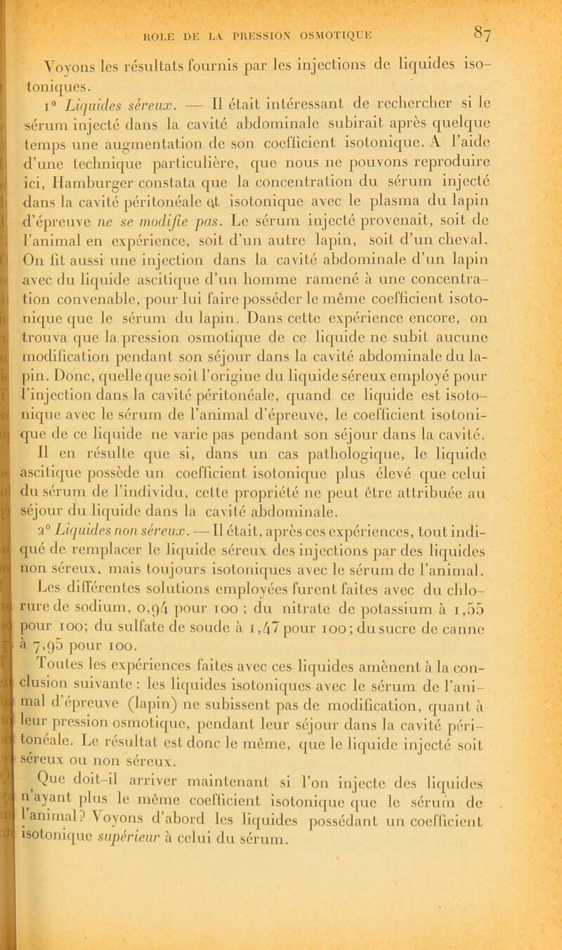 Voyons les résiillals fournis par les injections de lic|uidcs iso- toniques. I® Liquides séreux. — 11 était intéressant de reclierclier si le sérum injecté dans la cavité abdominale subirait apres quelc|uc temps une augmentation de son coellicient isotonique. A 1 aide d’uue tecbnique particulière, que nous ne pouvons reproduire ici, Hamburger constata ejue la concentration du sérum injecté dans la cavité péritonéale ut isotonique avec le plasma du lapin d’épreuve ne se modifie pas. Le sérum injecté provenait, soit de l’animal en expérience, soit d’un autre lapin, soit d’un cheval. On fit aussi une injection dans la cavité abdominale d’un lapin avec du liquide ascitique d’un homme ramené à une concentra- tion convenable, pour lui faire posséder le même coellicient isoto- nique que le sérum du lapin. Dans cette expérience encore, on trouva que la pression osmotique de ce licjuide ne subit aucune modification pendant son séjour dans la cavité abdominale du la- pin. Donc, quelle que soit l’origine du liejuide séreux employé pour l’injection dans la cavité péritonéale, ejuand ce lic|uide est isoto- nicjue avec le sérum de l’animal d’épreuve, le coeflicient isotoni- que de ce liquide ne varie pas pendant son séjour dans la cavité. Il en résulte que si, dans un cas pathologicjue, le liejuide asciticjue possède un coellicient isotonicpie plus élevé ejue celui du sérum de l’individu, celte jiropriété ne peut être attribuée au séjour du liquide dans la cavité abdominale. 2° Liquides non séreux. — Il était, après ces expériences, tout iiidi- ejué de remplacer le liejuide séreux des injections par des liquides non séreux, mais toujours isotoniejucs avec le sérum ele l’animal. Les dillérentes solutions enijiloyées furent faites avec du chlo- rure de sodium, o,q4 j)our 100 ; du nitrate de jiotassium à i,55 jjour 100; du sedfate de soude à i,47 pour 100; du sucre de canne à 7,95 jwur 100. loutcs les expériences faites avec ces liquides amènent à la con- clusion suivante : les liquides isotoniques avec le sérum de l’ani- mal dépreuve (lapin) ne subissent pas de modification, quant à leur jiression osmotique, pendant leur séjour dans la cavité péri- tonéale. Le résultat est donc le meme, que le liquide injecté soit séreux ou non séreux. Que doit-il arriver maintenant si l’on injecte des liijuides n ayant plus le même coelficient isotonique cpic le séruin de 1 animal ? \ oyons d abord les liquides ]30ssédanl un coeflicient isotonique supérieur à celui du sérum.