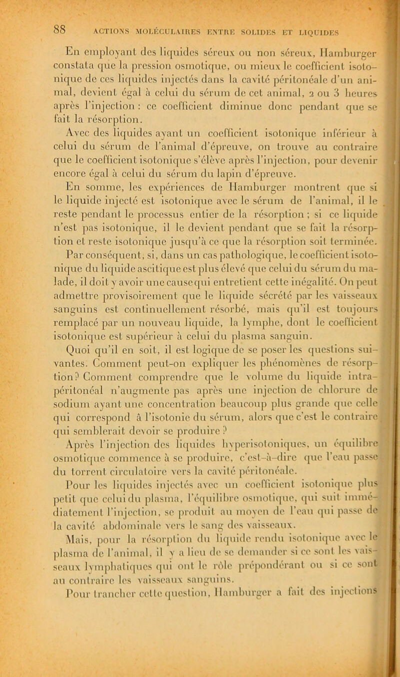 ACTION’S MOLl'iCUI.AIItlîS KNTRK SOUDICS KT LIQUIDKS En cmployaiiL des liquides séreux ou non séreux, Hamburger conslala (jue la pression osmotique, ou mieux le coeflicient isoio- nique de ces li([uides injectés dans la cavité péritonéale d’un ani- mal, devient égal à celui du sérum de cet animal, 2 ou 3 heures après l’injection : ce coclticicnt diminue donc pendant que se fait la résorption. Avec des liquides ayant un coefficient isoionique inférieur à celui du sérum de l’animal d’épreuve, on trouve au contraire que le coefficient isotonique s’élève après l’injection, pour devenir encore égal à celui du sérum du lapin d’épreuve. En somme, les expériences de Hamburger montrent que si le liquide injecté est isotonique avec le sérum de l’animal, il le reste pendant le processus entier de la résorption ; si ce liquide n’est pas isotonique, il le devient pendant que se fait la résorp- tion et reste isoionique jusqu’à ce que la résorption soit terminée. Par consécjucnt, si, dans un cas pathologique, le coefficient isoto- nique du liquide ascitique est plus élevé que celui du sérum du ma- lade, il doit y avoir unecausequi entrelieul celle inégalité. On peut admettre provisoirement cjue le liipiide sécrété par les vaisseaux sanguins est continuellement résorbé, mais i[u’il est toujours remplacé par un nouveau liquide, la lymphe, dont le coeflicient isotonic^ue est supérieur à celui du plasma sanguin. Quoi qu’il en soit, il est logic[ue de se poser les cjueslions sui- vantes. Comment peut-on expliquer les phénomènes de résorp- tion? Comment comprendre que le volume du liquide intra- péritonéal n’augmente pas après une injection de chlorure de sodium ayant une concentration beaucoup plus grande que celle qui correspond à l’isotonie du sérum, alors que c’est le contraire qui semblerait devoir se produire? Après l’injection des li([uides livpcrisotoniques, un équilibre osmoticpic commence à se produire, c’est-à-dire que l’eau passe du torrent circulatoire vers la cavité péritonéale. Pour les liipiides injectés avec un coellicient isotonique plus petit (pie celui du plasma, l’é([uilibre osmotiipie, ([ui suit immé- diatement l’injection, se produit au moyeu de l’eau qui passe de la cavité abdominale vers le sang des vaisseaux. iMais, pour la résorption du lirpiide rendu isotoniipie avec le plasma de l’animal, il y a lieu de se demander si ce sont les vais- seaux lymjibaliipies ipii ont le rôle prépondérant ou si ce sont au contraire les vaisseaux sanguins. Pour trancher celle (piestion. Hamburger a fait des injections ^ 4