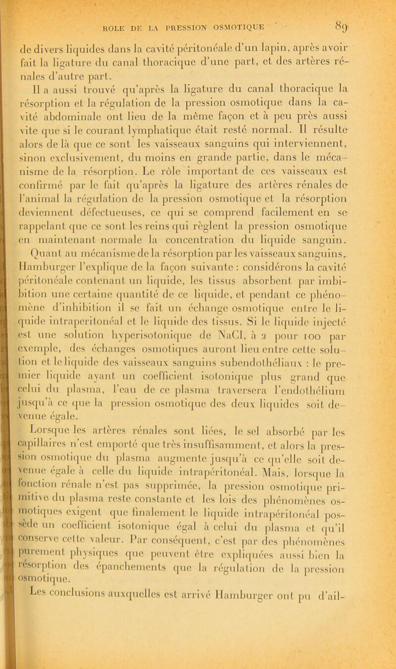 de divers liquides dans la cavité péritonéale d’un lapin, après avoir fait la ligature du canal thoracique d’une part, et des arteres ré- nales d’autre part. 11 a aussi trouvé qu’après la ligature du canal thoracique la résorption et la régulation de la pression osmotique dans la ca- vité abdominale ont lieu de la même façon et à peu près aussi vite que si le courant lymphatique était resté normal. Il résulte alors de là que ce sont les vaisseaux sanguins qui interviennent, sinon exclusivement, du moins en grande partie, dans le méca- nisme de la résorption. Le rôle important de ces vaisseaux est confirmé par le fait qu’après la ligature des artères rénales de l’animal la régulation de la pression osmotique et la résorption deviennent défectueuses, ce qui se comprend facilement en sc rappelant que ce .sont les reins qui règlent la pression osmotique en maintenant normale la concentration du liquide sanguin. Quant au mécanisme de la résorption par les vaisseaux sanguins. Hamburger l’explique de la façon suivante : considérons la cavité péritonéale contenant un liquide, les tissus absorbent par imbi- bition une certaine ([uantité de ce liquide, et pendant ce phéno- mène d’inblbllion II .se fait un échange osmotique entre le li- ([uide intrapéritonéal et le liipiide des tissus. Si le li([uide Injecté est une solution byperIsotonic|ue de NaCl, à 2 pour 100 par exemple, des échanges osmotiques auront lien entre cette solu- tion et lelicpiidc des vaisseaux sanguins subendotbéliaux : le pre- mier liquide ayant un coefllcient isotonique plus grand que celui du plasma, l’eau de ce jilasma traversera l’endothélium jusqu’à ce ipie la pression osmotique des deux liquides .soit de- venue égale. Lor.sque les artères rénales sont liées, le sel absorbé par les capillaires n’est emporté cpie très insuffisamment, et alors la pre.s- slon osmotique du plasma augmente jusqu’à ce qu’elle soit de- venue égale à celle du liquide, intrapéritonéal. iMais, lorsque la lonction rénale n’est pas supprimée, la pression osmotique pri- mitiie du plasma reste constante et les lois des phénomènes os- inotiques exigent que fmalemcnt le liquide intrapéritonéal pos- sède un coefllcient i.sotonlque égal à celui du plasma et ([u’il conserve cette valeur. Par conséquent, c’est par des phénomènes purement physiques que peuvent être expliquées aussi bien la ré.snrption des épanchements que la régulation de la pression osmotique. Les conclusions auxquelles est arrivé Hamburger ont pu d’ail-