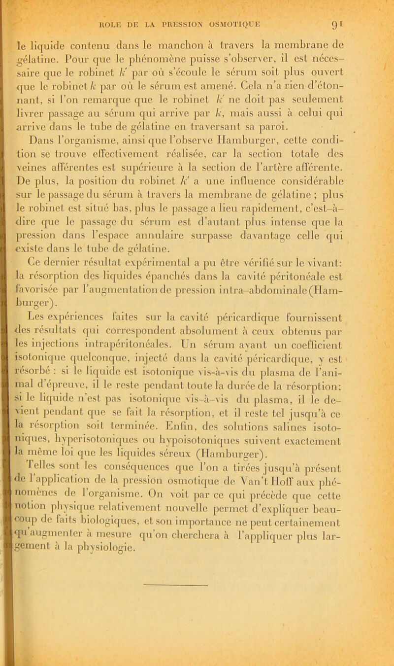 le liquide contenu dans le manchon à travers la membrane de gélatine. Pour que le phénomène puisse s’observer, il est néees- saire que le robinet k' par où s’écoule le sérum soit plus ouvert <[ue le robinet k par où le sérum est amené. Cela n’a rien d’éton- nant, si l’on remarque que le robinet k' ne doit pas seulement livrer passage au sérum qui arrive par k, mais aussi à eelui qui nrrive dans le tube de gélatine en traversant sa paroi. Dans l’organisme, ainsi que l’observe Hamburger, cette condi- tion se trouve ellectiveinent réali,sée, car la .section totale des veines alïérentes est supérieure à la section de l’artère alTérente. De plus, la position du robinet A' a une inOuence considérable sur le passage du .sérum k travers la membrane de gélatine; plus le robinet est situé bas, plus le passage a lieu rapidement, c’est-à- tlire que le passage du sérum est d’autant plus intense que la pression dans l’espace annulaire surpasse davantage celle i[ui existe dans le tube de élatine. O Ce dernier résultat expérimental a pu être vérifié sur le vivant: la résorption des liquides épanchés dans la cavité péritonéale est lavorisée par l’augmcnlalion de jiression intra-abdominale (Ham- burger) . Les expériences laites sur la cavité péricardique fournissent des résultats qui corres[)ondent absolument à ceux obtenus par les injections inlrapéritoiréalcs. Un sérum avant un coefficient isotonique quelconque, injecté dans la cavité péricardique, y est résorbé : si le liipiide est isotoniqne vis-à-vis du plasma de l’ani- mal d épreuve, il le reste pendant toute la durée de la résorption; si le liquide n’est pas isotonique vi,s-à-vis du plasma, il le de- vient pendant que se lait la résorption, et il reste tel jusqu’à ce la résorption soit terminée. Lnlin, des solulions salines isoio- niques, byperisotoniques ou hypoisotoniques suivent exactement la même loi que les liquides séreux (Hamburger). Telles sont les conséquences que l’on a tirées ju.sqn’à présent <le l’application de la pression osmotique de Yan’t HolV aux phé- nomènes de l’organisme. On voit par ee qui précède que cette notion jibysique relativement nouvelle permet d’expliipier beau- coup de faits biologiques, et son importance ne peut certainement qu’augmenter à mesure qu’on eberebera à l’appliipier plus lar- gement à la physiologie.