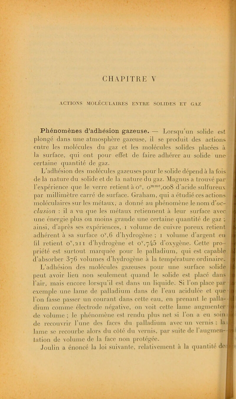 ACTIO?<S MOLECULAIKES EAÏIIE SOLIDES ET GAZ Phénomènes d’adhésion gazeuse. — Lorsqu’un solide es( plongé dans une atmosphère gazeuse, il se produit des actions entre les molécules du gaz et les molécules solides placées à la surface, qui ont pour elîet de faire adhérer au solide une certaine quantité de gaz. L’adhésion des molécules gazeuses pour le solide dépend à la fois de là nature du solide et de la nature du gaz. ^lagnus a trouvé par l’expérience que le verre relient à o”, o“™‘’,oo8 d’acide sulfureux par millimètre carré de surl'ace. ( Jraham, cpii a étudié ces actions moléculaires sur les métaux, a donné au phénomène le nom d’oc- clusion : il a vu que les métaux retiennent à leur surface avec une énergie plus ou moins grande une certaine quantité de gaz : ainsi, d’ajirès ses expériences, i volume de cuivre poi'oux retient adhérent à sa surface o'',6 d’hydrogène ; i volume d’argent eu (il relient o’',3ii d’hydrogène et d’oxygène. Cette pro- priété est surtout marquée pour le palladium, qui est capable d’ahsorher 3/6 volumes d’hydrogène à la lempéralure ordinaire. L’adhésion des molécules gazeuses pour une surface solide peut avoir lieu non seulemeiil cpiand le solide est placé dans l’air, mais encore lorsqu’il est dans un liquide. Si l'on place par exemple une lame de palladium dans de l’eau acidulée et que l’on fasse passer un courant dans cette eau, en jirenanl le palla- dium comme électrode négative, ou voit cette lame augmenter de volume ; le phénomène est rendu plus uet si l’on a eu soin de recouvrir l’une des faces du palladium a\ec un vernis : la lame se recoiirhe alors du côté du vernis. |iar suite de l’augmen- tation de volume de la face non protégée. Joulin a énoncé la loi suivante, relativement à la quantité de