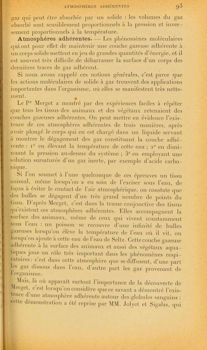 az qui peut être al)sorbce par un solide : les volumes du gaz absorbé sonl. scnsiblemenl projjorlionncls à la pression et inver- sement proportionnels à la température. Atmosphères adhérentes. — Les phénomènes moléculaires qui ont pour edet de maintenir une couche gazeuse adhérente à un corps solide mettent en jeu de grandes quantités d’énergie, et il est souvent très difficile de débarrasser la surface d’un corps des dernières traces de gaz adhérent. Si nous avons rappelé ces notions générales, c’est parce que les actions moléculaires de solide à gaz trouvent des applications importantes dans l’organisme, où elles se manifestent très nette- ment. ^ Le P'^ Mergct a montré par des expériences faciles à répéter que tous les tissus des animaux et des végétaux retenaient des couches gazeuses adhérentes. On peut mettre en évidence l’exis- tence de ces atiirnsphèrcs adhérentes de trois manières, après <avoir plongé le corps qui en est chargé dans un liquide servant à montrer le dégagement des gaz constituant la couche adhé- rente ; 1“ en élevant la température de cette eau ; 2“ en dimi- nuant la pression au-dessus du système ; 3“ en employant une solution sursaturée d’un gaz inerte, par exemple d’acide carbo- nique. Si l’on soumet à l’une quelconque de ces épreuves un tissu .animal, même lorsqu on a eu soin de l’exciser sous l’eau, de laçon à éviter le contact de l’air atmosphérique, on constate que des bulles se dégagent d’un très grand nombre de points du tissu. D’après Mergct, c’est dans la trame conjonctive des tissus cpi existent ces atmosphères adhérentes. Lllcs accompagnent la sinface des animaux, même de ceux qui vivent constamment sous l’eau : un poisson .se recouvre d’une infinité de bulles gazeu.ses lorsqu on élève la température de l’eau où il vil, ou lorsqu’on ajoute à celte eau de l’eau de Seltz. Cette couche gazeuse adhérente à la surface des animaux et aussi des végétaux aqua- tiques joue un rôle 1res important dans les phénomènes respi- ratoires: cest dans cette atmosphère que sedilfusent, d’une part ^s gaz dissous dans 1 eau, d autre part les gaz provenant de I organisme. Mais, là où apparaît surtout l’importance de la découverte de eigct, c est lorsqu on considère quece savant a démontré l’exis- tence d une almosjiliere adhérente autour des globules sanguins : celle démonstration a été reprise par MM. Jolyct et Sigalas, qui