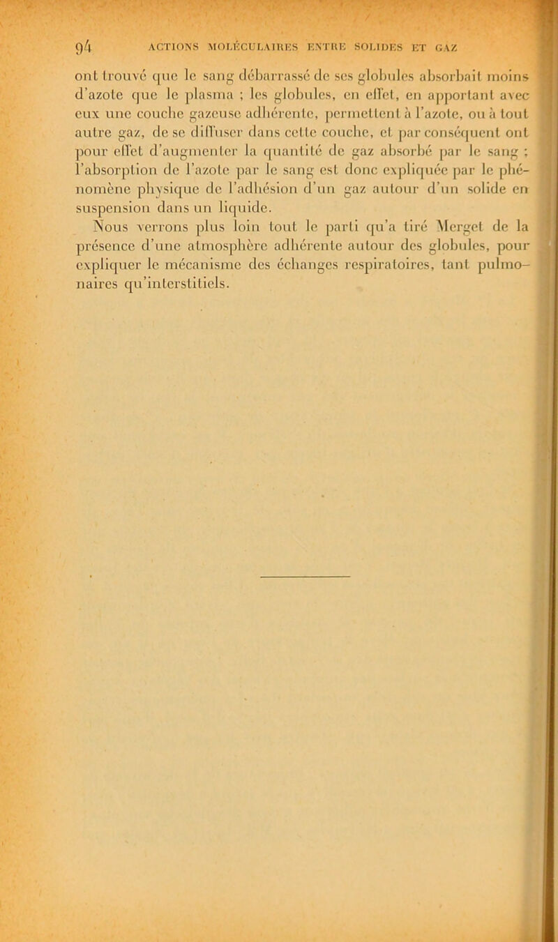 ont trouve que le sang débarrassé de ses gloljiiles absorljaif moins d’azote que le plasma ; les globules, en ellel, en a])portanl avec eux une couebe gazeuse adbércnte, permettent à l’azote, ou à tout autre gaz, de se dill'user dans cette couebe, et par conséquent ont pour ell’et d’augmenter la quantité de gaz absorbé par le sang ; l’absorption de l’azote par le sang est donc expliquée par le phé- nomène physique de l’adhésion d’un gaz autour d’un solide en suspension dans un liquide. Nous verrons plus loin tout le parti qu’a tiré Mergct de la pi’ésence d’une atmosphère adhérente autour des globules, pour expliquer le mécanisme des échanges re.spiratoires, tant pulmo- naires cfu’interslitiels.