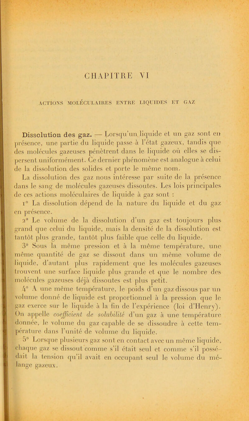 ACTIONS MOLÉCULAIIIES ENTRE LIQUIDES ET GAZ Dissolution des gaz. — Lorsqu’un liquide et un gaz sont eu ])résence, une partie du liquide passeÀi l’état gazeux, tandis que des molécules gazeuses pénètrent dans le liquide où elles se dis- persent uniCorinénient. Ce dernier phénomène est analogue à celui de la dissolution des solides et porte le même nom. La dissolution des gaz nous intéresse par suite de la présence dans le sang de molécules gazeuses dis.soutcs. Les lois principale.s de ces actions moléculaires de liquide à gaz sont : I® La dissolution dépend de la nature du liquide et du gaz, en présence. 2“ Le volume de la dis.solution d’un gaz est toujours plus grand que celui du liquide, mais la densité de la dissolution est lantôt plus grande, tantôt plus faible que celle du liquide. 3® Sous la même pression et à la même température, une même quantité de gaz se dissout dans un même volume do liquide, d’autant plus rapidement que les molécules gazeuses trouvent une surface liquide plus grande et que le nombre des molécules gazeuses déjà dis.soutcs est plus petit. 4® A une même température, le poids d’un gaz dissous par un volume donné de liquide est proportionnel à la prc.ssion que le gaz exerce sur le liquide à la fin de l’expérience (loi d’ITenry). On a|)pelle coefficient de soliibilUé d’un gaz à une température donnée, le volume du gaz capable de se dissoudre à cette tem- pérature dans l’unité de volume du lit[uide. 5® Lorsque plusieurs gaz sont en contact avec un même liquide, cbacpie gaz se dissout comme s’il était seul et comme s’il jiossé- dait la tension qu’il avait en occupant seul le volume du mé- lange gazeux.