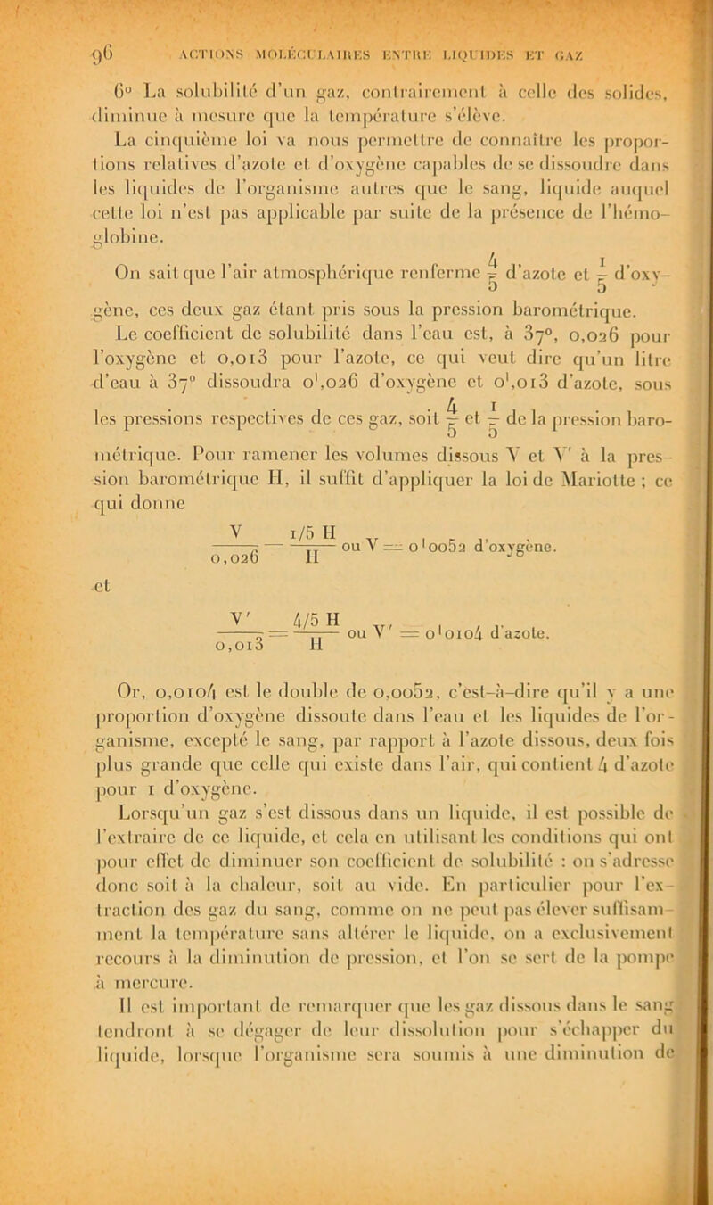 ’ I r • . %. A» ()G ACTIONS MOI.KCCLAIItKS liNTIlK I.IQI IDKS KT CAZ 0° La solubilik* d’un gaz, cnnlraircmenl à colle des solides, diiiiimic à mesure (|iic la leinpéraliire s’élève. La ciiK|iiième loi va nous pennellre de coniiaUre les jiropor- lions relatives d’azote et. d’oxygène capables de se dissoudre dans les lic[iiides de l’organisme antres que le sang, liquide aiupiel celte loi n’est pas applicable par suite de la [)ré.sence de l’bémo- g'iobine. On sait que l’air atmosphérique renferme ^ d’azote et ^ d’oxy- gène, ces deux gaz étant, pris sous la pression barométrique. Le cocfllcienl de solubilité dans l’eau est, à 87°, o,oa6 poui- l’oxygène et 0,013 pour Tazole, ce qui veut dire qu’un litre d’eau à 87° dis.soudra o',02G d’o.xygènc cl o',oi3 d’azote, sous les pressions respectives de ces gaz, soit ^ et ^ de la pression baro- O O métrique. Pour ramener les volumes dissous V et cà la pre.s- sion barométrique H, il suffit d’appliquer la loi de Mariotle ; ce c]ui donne ^ V 1 r; m - OU V =1: o'ooDa d oxygéné. 0,026 II -et V' o,oi3 4/5 H II V' = oloio4 d’asole. Or, 0,0104 est le double de o,oo5a, c’est-à-dire qu’il y a une ])i‘oportion d’oxygène dissoute dans l’eau et les liquides de l’or- ganisme, excepté le sang, par rapport à l’azote dissous, deux fois plus grande que celle qui existe dans l’air, qui contient 4 d’azote pour I d’oxygène. Lorsqu’un gaz s’est dissous dans un liquide, il est possible de l’extraire de ce licpiide, et cela en utilisant les conditions qui ont pour elTet de diminuer son coefficient de solubilité : on s’adresse donc soit à la chaleur, soit au vide. En particulier jiour l’ex- traction des gaz du sang, comme on ne peut pas élever sunisam ment la tempéraiure sans altérer le licpiide, on a exclusivcmenl recours à la diminution de pression, et l’on se sert de la pompe il mci’cure. Il est important de remarquer cpic les gaz dissous dans le sang IcndronI ii sc> dégager de leur ilissolution pour s'écha|ipcr du liquide, lorscpie l’organisme sera soumis à une diminution de