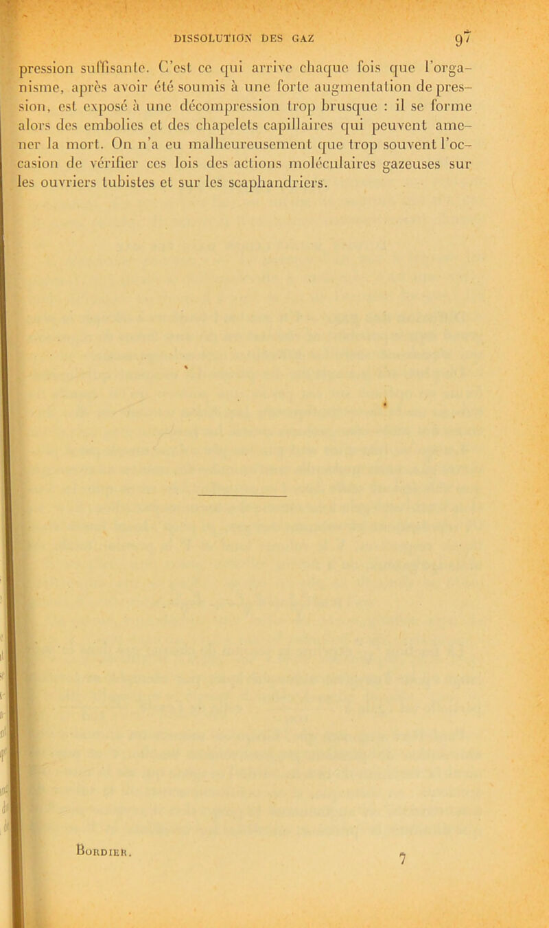 DISSOLUTIO?; DES GAZ 9' pression snl'lisanlc. C’est ce cpii arrive chaque fois que l’orga- nisme, après avoir été soumis à une forte augmentation déprés- sion, est expose à une décompression ti’op brusque : il se forme alors des embolies et des chapelets capillaires c[ui peuvent ame- ner la mort. On n’a eu malheureusement que trop souvent l’oc- casion de vérifier ces lois des actions moléculaires gazeuses sur les ouvriers tuhistes et sur les scaphandriers. Boudie». 7