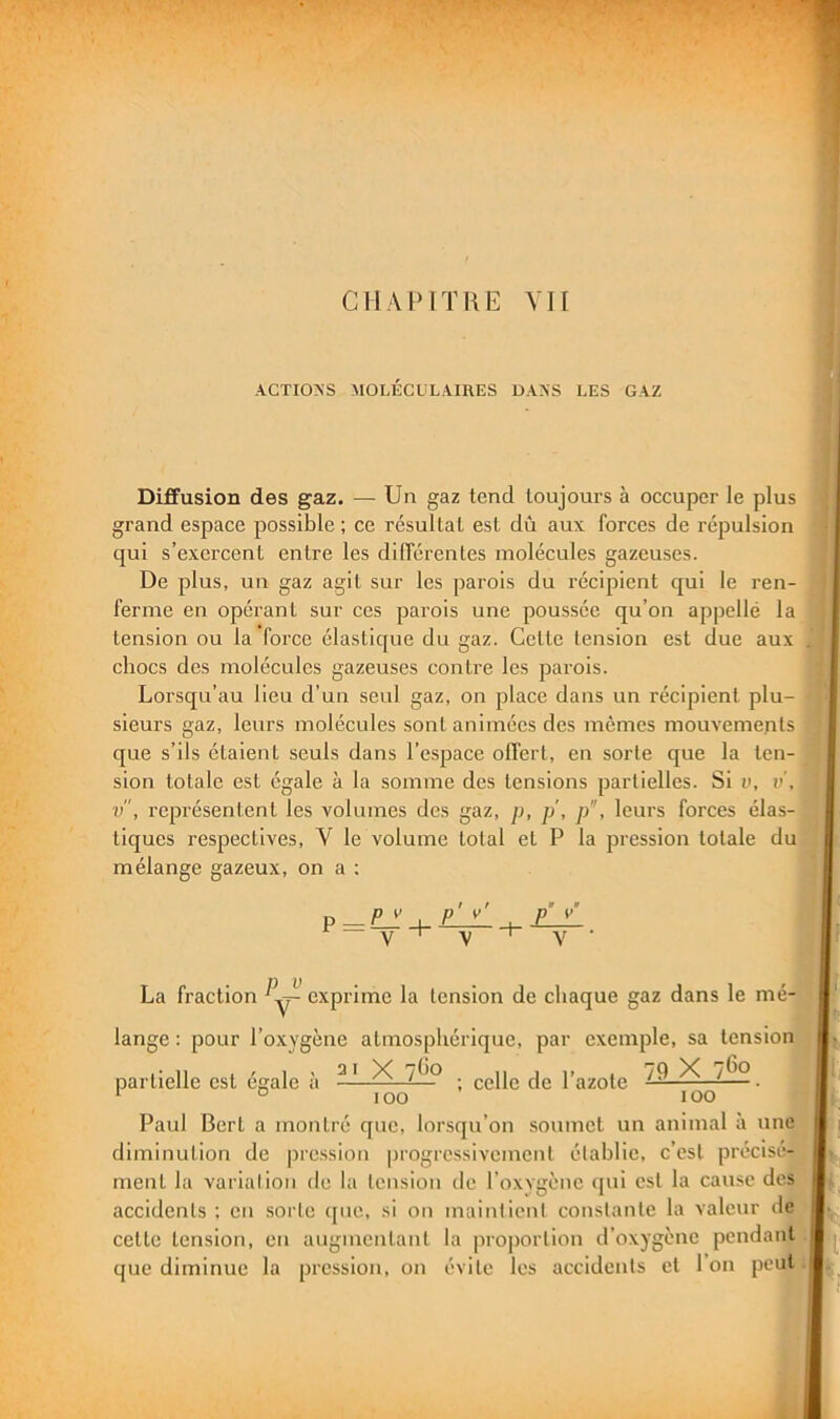 ACTIONS MOLÉCULAIRES DANS LES GAZ Diffusion des gaz. — Un gaz tend toujours à occuper le plus grand espace possible ; ce résultat est dû aux forces de l’épulsion qui s’exei'cent entre les différentes molécules gazeuses. De plus, un gaz agit sur les parois du récipient qui le ren- ferme en opérant sur ces parois une poussée qu’on appelle la tension ou la force élastique du gaz. Cette tension est due aux chocs des molécules gazeuses contre les parois. Lorsqu’au lieu d’un seul gaz, on place dans un récipient plu- sieurs gaz, leurs molécules sont animées des mêmes mouvements que s’ils étaient seuls dans l’espace olTert, en sorte que la ten- sion totale est égale à la somme des tensions partielles. Si v, i>’, v, représentent les volumes des gaz, p, p, p, leurs forces élas- tiques respectives, V le volume total et P la pression totale du mélange gazeux, on a ; p V p' v' p V La fraction exprime la tension de chaque gaz dans le mé- lange : pour l’oxygène atmosphérique, par exemple, sa tension partielle est égale à . cgiig {}(. l’azote ^ ^^-9-. Paul Bert a montré que, lorsqu’on soumet un animal à une diminution de pression progressivement établie, c’est précisé- ment la variation de la tension de l’oxygène ([ui est la cause des accidents ; en sorte ([uc, si on maintient constante la valeur de cette tension, en augmentant la proportion d’oxygène pendant que diminue la pression, on évite les accidents et l’on peut