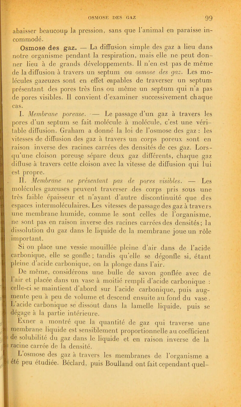 abaisser beaucoup la pression, sans que l’animal en paraisse in- commode. Osmose des gaz. — La diffusion simple des gaz a lieu dans notre organisme pendant la respiration, mais elle ne peut don- ner lieu à de grands développements. Il n’en est pas de même de la diffusion à travers un septum ou osmose des gaz. Les mo- lécules gazeuzes sont en effet capables de traverser un septum présentant des pores très fins ou même un septum qui n’a pas de pores visibles. Il convient d’examiner successivement chaque cas. I. Membrane poreuse. — Le passage d’un gaz à travers les pores d’un septum se fait molécule à molécule, c’est une véri- table diffusion. Graham a donné la loi de l’osmose des gaz : les vitesses de diffusion des gaz à travers un corps poreux sont en raison inverse des racines carrées des densités de ces gaz. Lors- qu’une cloi.son porcus,e sépare deux gaz différents, chaque gaz dilluse à travers cette cloison avec la vitesse de diffusion qui lui est propre. IL Membrane ne présenlanl pas de pores visibles. — Les molécules gazeuses peuvent traverser des corps pris sous une très faible épaisseur et n’ayant d’autre di.sconlinuité que des espaces intermoléculaircs. Les vitesses de passage des gaz à travers une membrane humide, comme le sont celles de l’organisme, ne sont pas en raison inverse des racines carrées des densités; la dissolution du gaz dans le liquide de la membrane joue un rôle important. Si on place une vessie mouillée pleine d’air dans de l’acide carbonique, elle se gonlle ; tandis qu’elle se dégonfle si, étant pleine d’acide carbonique, on la plonge dans l’air. De même, considérons une bulle de savon gonflée avec de 1 air et placée dans un vase à moitié rempli d’acide carbonique : celle-ci se maintient d abord sur l’acide carbonique, puis aug- mente peu a peu de volume et descend ensuite au fond du vase. L acide carbonique se dissout dans la lamelle liquide, puis se dégage à la partie intérieure. Exner a montré cjiie la quantité de gaz qui traverse une membrane liquide est sensiblement proportionnelle au coefficient de solubilité du gaz dans le liquide et en raison inverse de la racine carrée de la densité. L osmose des gaz a travers les membranes de l’organisme a été peu étudiée. Béclard, puis Boulland ont fait cependant quel-