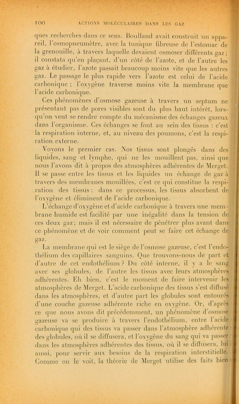 roo ACTUnS MOI.KCLI.AIUKS I)\NS U:S GAZ (|iics rcdit’rc‘li('s dans cc sens. Bc^nllaïul avait conslrnil nn appa- 5' reil, l’osmopncumèlre, avec la liiniqnc llbreuse de l’estomac de | la grenouille, à travers laquelle devaient osmoser dillerents gaz; ] il constata (pi’en plaçant, d’un côté de l’azolc, et de l’autre les | gaz à étudier, l’azote passait beaucoup moins vite (pie les autres T gaz. Le passage le pins rapide vers l’azote est celui de l’acide j carbonique ; l’oxygène traverse moins vite la membrane que * l’acide carbonicpie. • Ces phénomènes d’osmose gazeuse à travers un septum ne ' présentant pas de pores visibles sont du plus haut intérêt, lors- ■ qu’on veut se rendre compte du mécanisme des échanges gazeux i dans l’organisme. Ces échanges se font au sein des tissus : c’est î la respiration interne, et, au niveau des poumons, c’est la respi- ■ ration externe. ! \oyons le premier cas. Nos tissus sont plongés dans des ' liquides, sang et lymphe, qui ne les mouillent pas, ainsi que . nous l’avons dit à propos des atmosphères adhérentes de Merget. 11 se passe entre les tissus et les liquides un échange de gaz à travers des memhranes mouillées, c’est cc qui constitue la respi- ration des tissus : dans ce processus, les tissus absorbent de l’oxygène et éliminent de l’acide carbonique. L’échange d’oxygène et d’acide carbonique à travers une mem- brane humide est facilité par une inégalité dans la tension de ces deux gaz; mais il est nécessaire de pénétrer plus avant dans ce phénomène et de voir comment peut se faire cet échange de gaz. La membrane qui est le siège de l’osmose gazeuse, c’est l’endo- tbélium des capillaires sanguins. Que trouvons-nous de part et d’autre de cet endothélium P Du côté interne, il y a le sang avec scs glohulcs, de l’autre les tissus avec leurs atmosphères adhérentes. Eh bien, c’est le moment de faire intervenir les atmos|dièrcs dcîMcrgel. L’acide carbonicjue des tissus s’est dillusé dans les atmosphères, et d’autre part les globules .sont entourés d’une couche gazeuse adhérente riche en oxvgène. Or, d’apres cc c[uc nous avons dit précédemment, un phénomène d'osmose gazeuse va se produire à travers l’endothélium, entre 1 acide carbonique (jui des ti.ssus va passer dans l’atmosphère adhérente ■ dos glohulcs, où il se diffusera, et l’oxygène du sang qui va passer dans les atmosphères adhérentes des tissus, où il se dillusera, bu : aussi, pour servir aux besoins de la respiration interstitielle. Comme on le voit, la théorie de Merget utilise des faits bien >