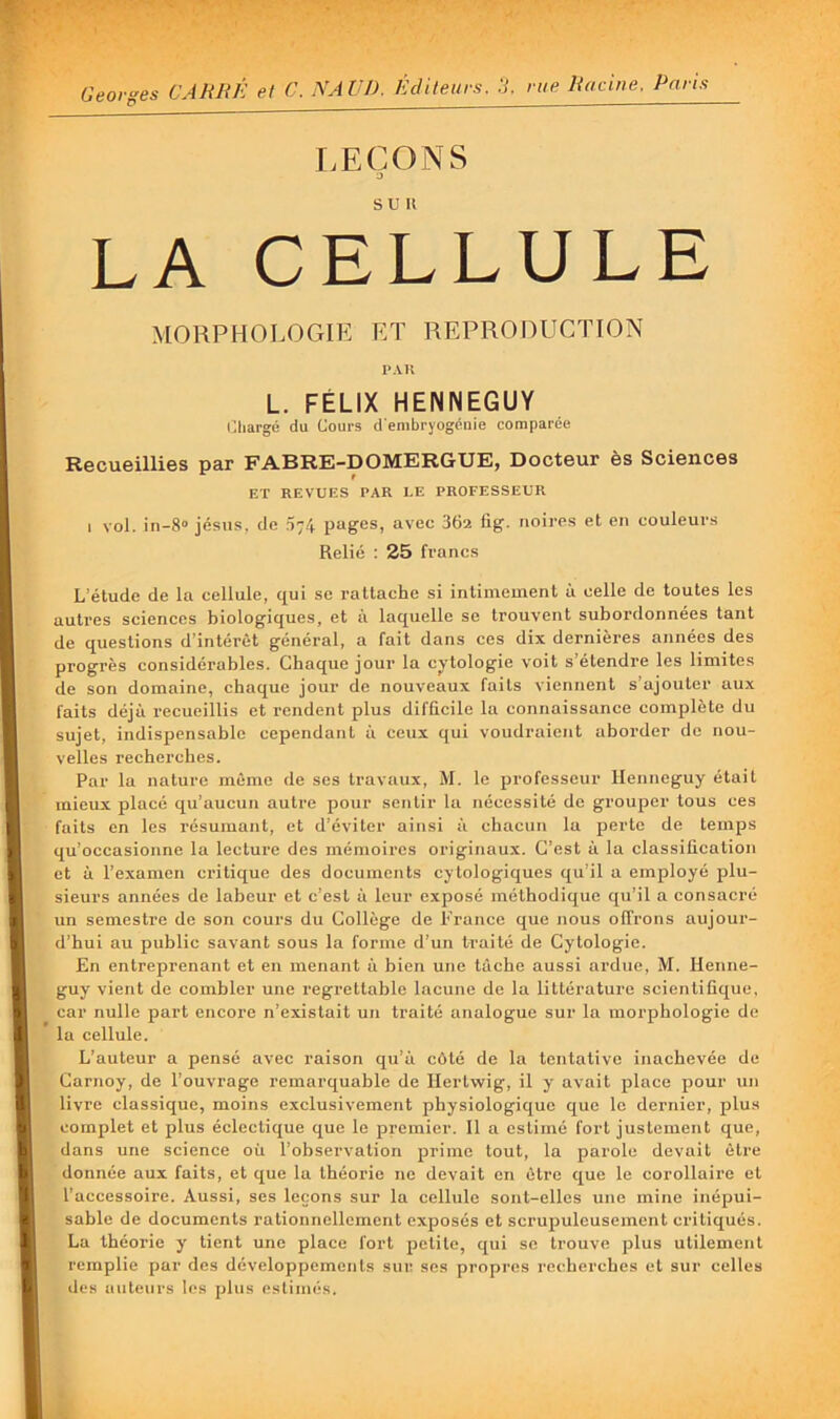 Georges CARRÉ et C. NAÜD. Éditeurs, ü. rue Racine. Paris LEÇONS J LA CELLULE MORPHOLOGIE ET REPRODUCTION 1*AU L. FÉLIX HENNEGUY i^liargé du Cours d enibryogéuie comparée Recueillies par FABRE-DOMERGUE, Docteur ès Sciences ET REVUES PAR LE PROFESSEUR I vol. in-8« jésns. de .074 pages, avec 36a fig. noires et en couleurs Relié : 25 francs L’étude de la cellule, qui se rattache si intimement à celle de toutes les autres sciences biologiques, et à laquelle se trouvent subordonnées tant de questions d’intérêt général, a fait dans ces dix dernières années des progrès considérables. Chaque jour la cytologie voit s’étendre les limites de son domaine, chaque jour de nouveaux faits viennent s’ajouter aux faits déjà recueillis et rendent plus difficile la connaissance complète du sujet, indispensable cependant à ceux qui voudraient aborder do nou- velles recherches. Par la nature même de ses travaux, M. le professeur llenneguy était mieux placé qu’aucun autre pour sentir la nécessité de grouper tous ces faits en les résumant, et d’éviter ainsi à chacun la perte de temps qu’occasionne la lecture des mémoires originaux. C’est à la classification et à l’examen critique des documents cytologiques qu’il a employé plu- sieurs années de labeur et c’est à leur exposé méthodique qu’il a consacré un semestre de son cours du Collège de Pranco que nous offrons aujour- d’hui au public savant sous la forme d’un traité de Cytologie. En entreprenant et en menant à bien une tâche aussi ardue, M. Henne- guy vient de combler une regrettable lacune de la littérature scientifique, car nulle part encore n’existait un traité analogue sur la morphologie de la cellule. L’auteur a pensé avec raison qu’à côté de la tentative inachevée de Carnoy, de l’ouvrage remarquable de llerlvvig, il y avait place pour un livre classique, moins exclusivement physiologique que le dernier, plus complet et plus éclectique que le premier. Il a estimé fort justement que, dans une science où l’observation prime tout, la parole devait être donnée aux faits, et que la théorie ne devait en être que le corollaire et l’accessoire. Aussi, ses leçons sur la cellule sont-elles une mine inépui- sable de documents rationnellement exposés et scrupuleusement critiqués. La théoi'ie y tient une place fort petite, qui se trouve plus utilement remplie par des développements sur ses propres recherches et sur celles lies auteurs les plus estimés.