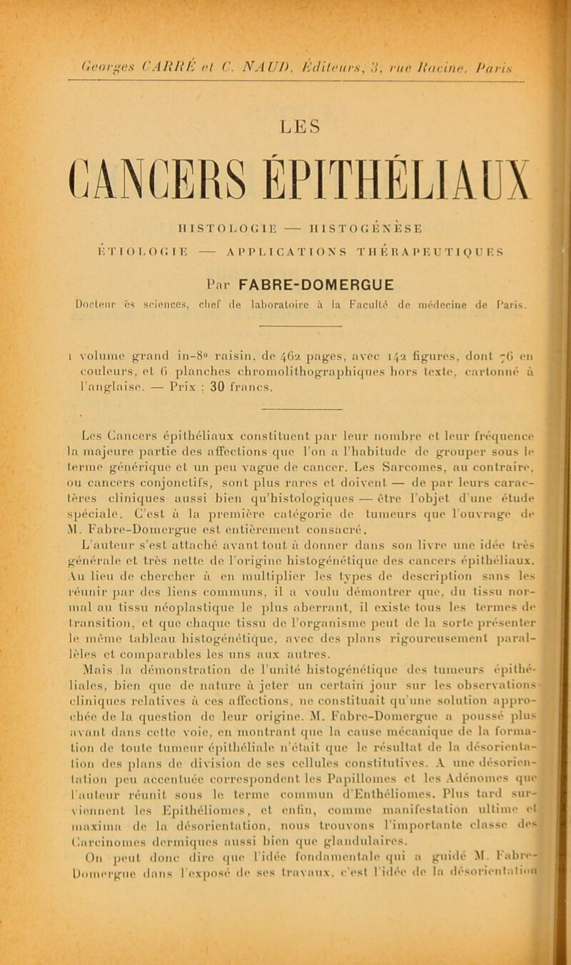 LES HISTOLOGIE HISTOGÉNÈSE ÉTIOl.OGIE APPLICATIONS T H É II A P E U T I (.) E E S Par FABRE-DOMERGUE Donleiii' iis spiences, olief de laboratoire à la Faciillé de iDcbleeiiie de Paris. I volimio grand in-8“ raisin, de 4fia pages, avec 14a figures, dont ~(> en eouleui'S, el (i planches ehroniolithographiques liors texte, eartonné à l'atiglaise. — Pri.x : 30 francs. Les Cancers épilhéliau.x conslilucnt par leur nombre el leur fréquence la majeure partie des alTeclions que Lon a l’habilude de grouper sous le tenue générique el un peu vague de cancer. Les Sarcomes, au contraire, ou cancers conjonctifs, sont plus rares el doivent — de par leurs carac- tères cliniques aussi bien qu’histologiques — être l’objet il'une étude spéciale. C’est à la premièi’e catégorie de tumeurs que l'ouvrage de .M. Fabre-Uomergue est enlièremeul consacré. L'auteur s’est allaché avant tout à donner dans son livre une idée très générale el très nette de l'origine hislogéiiélique des cancers épithéliaux. .\u lieu de chercher à en multiplier les types de dcscriplion sans les réuuii' ]>ai’ des liens communs, il a voulu démontrer que, du tissu nor- mal au tissu néoplastique le jjliis aberrant, il existe Ions les termes de transition, et que chaque tissu de l’organisme peut de la sorte présenter le même tableau histogénétique, avec des plans rigoureusement ]>aral- Icles et comparables les uns aux autres. Mais la démonstration de l'imilé histogénétique des tumeurs épilhé- liales, bien que de nature à jeter un certain jour sur les observations cliniques relatives à ces affections, ne constituait qu'uue solution ajipro- chée de lu question de leur origine. M. Fabre-Domergue a poussé plus avant dans celte voie, en montrant que la cause mécanique de la forma- tion de toute tumeur é|)ithéliale n’était que le résultat de la désorienta- tion dos jilans de division de ses cellules constitutives. .V nue désorien- tation j)eu accentuée corresj)ondcnl les Papillomes cl les .Adénomes q>a- l'auteur réunit sous le terme commun d’Enthéliomes. Pbis lard sur- vifuinenl les Epilhéliomes, el enfin, comme manifestation ultime et inaxima de la désorientation, nous trouvons l'importanlo classe des (larcinomes dermitpies aussi bien que glandulaires. On peut donc diisî <pie l'idée fondamentale qui a guidé M. Fabre- UoimM'giie <lans l'exposé de ses travaux, c'est l'idée de la ilésorienlalion