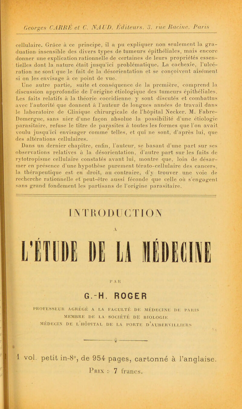 cellulaire. Grâce à ce principe, il a pu expliquer non seulement lu gra- duation insensible des divers types de tumeurs épithéliales, mais encore donner une explication rationnelle de certaines de leurs propriétés essen- tielles dont la nature était jusqu’ici problématique. La cachexie, l’ulcé- ration ne sont que le fait de la désorientation et se conçoivent aisément si on les envisage à ce point do vue. Une autre partie, suite et conséquence de la première, comprend la discussion approfondie de l’origine étiologique dos tumeurs épithéliales. Les faits relatifs à la théorie coccidienne y sont discutés et combattus avec l’autorité que donnent à l’auteur de longues années do travail dans le laboratoire de Clinique chirurgicale de l’hôpital Necker. M. Fabre- Domerguc, sans nier d’une façon absolue la possibilité d’une étiologie parasitaire, refuse le titre de parasites à toutes les formes que l’on avait voulu jusqu’ici envisager comme telles, et qui ne sont, d’après lui, que des altérations cellulaires. Dans un dernier chapitre, enfin, l’auteur, se basant d’utie part sur ses observations relatives à la désorientation, d’autre part sur les faits de cytotropisme cellulaire constatés avant lui, montre que, loin de désar- mer en présence d’une hypothèse purement térato-(!ellulairc des cancers, la thérapeutique est en droit, au contraire, d’y trouver une voie de recherche rationnelle et peut-être aussi féconde que celle oi'i s’engagent sons grand fondement les partisans de l’origine parasitaire. IN TIU)l)[i(:TI()\ V P A U G.-H. ROGER PIlOriiSSKUK .\GK1;G1-: a I.A l•■AGULTÉ UK .MÉUKGIiM-: UK l’AUlS .ME.MBKE UK LA SOCIÉTÉ UE BIOLOGIK .MÉUECI.N DE I. HÜlUTAL UE I.A l'ORTK u’aLK EK V11.1.1 K It S ÿ 1 vol. petit in-8®, de 954- pages, cartonné à l’anglaise. Pmx : 7 iVancs.