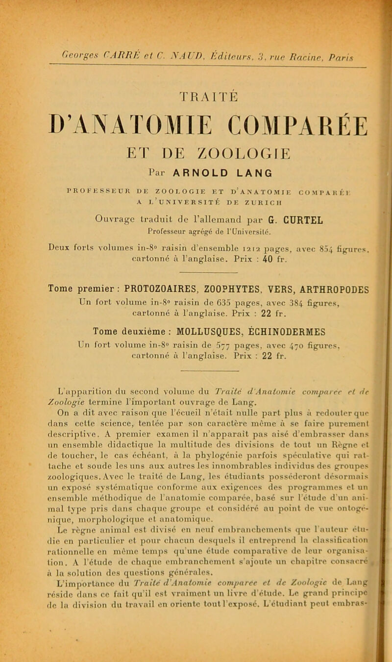 TRAITÉ D’ANATOMIE C O M P A R É E E r DE ZOOLOGIE Par ARNOLD LANG l'BOKESSIiUR UE Z O O E O G I E ET U’A N A T O M I E C O M P A K É E. A l’université de ZURICH Ouvrage traduit de l’allemand par G. CURTEL Professeur agrégé de PUniversilé. Deux forts volumes in-S» raisin d’ensemble 1212 pages, avec 804 figures, cartonné à l’anglaise. Prix : 40 fr. Tome premier: PROTOZOAIRES, ZOOPHYTES, VERS, ARTHROPODES Un fort volume in-8“ raisin de 635 pages, avec 384 figures, cartonné à l’anglaise. Prix : 22 fr. Tome deuxième : MOLLUSQUES, ÉCHINODERMES Un fort volume in-8‘> raisin de 577 pages, avec 470 figpires. cartonné à l’anglaise. Prix : 22 fr. L'apparition du second volume du 'Traite d‘Anatomie comparer et rtc Zoologie termine l’important ouvrage de Lang. On a dit avec raison que l’écueil n’était nulle part plus à redouter que dans cette science, tentée par son caractère même fi se faire purement descriptive. A premier examen il n’npparait pas aisé d’embrasser dans un ensemble didactique la multitude des divisions de tout un Règne et de toueber, le cas échéant, à la phylogénie parfois spéculative qui rat- tache et sonde les uns aux autres les innombrables individus des groupes zoologiques. Avec le truité de Lang, les étudiants posséderont désormais un exposé systématique conforme aux exigences des programmes et un ensemble méthodique de rnnntomie comparée, basé sur l’étude d’un ani- mal type pris dans chaque groupe et considéré au point de vue ontogé- nique, morphologique et anatomique. Le règne animal est divisé en neuf embranchements que l'auteur étu- die en particulier et pour chacun desquels il entreprend la classification rationnelle en même temjis qu'une étude comparative de leur organisa- tion. A l’étude de chaque embranchement s’ajoute un chapitre consacré^ à la solution des questions générales. L’importance du 'Traité d’Anatomie comparer et de Zoologie de Lang réside dans ce fait qu'il est vraiment un livre d’étude. Le grand principe do la division du travail en oriente tout l’exposé. L'étudiant peut ombras-