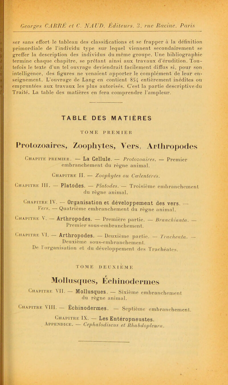 Gcorgps CAHIîE ri C. NAl'D. Edileurs. .V, vue lincinc. Pnns ser sans effort le tableau des classifications et se frapper à la définition primordiale de l’individu type sur lequel viennent secondairement se greffer la description des individus du même groupe. Une bibliographie termine chaque chapitre, se prêtant ainsi aux travaux d’érudition. Tou- tefois le texte d’un tel ouvrage deviendrait facilement diffus si, pour son intelligence, des figures ne venaient apporter le complément de leur en- seignement. L’ouvrage de Lang en contient 854 entièrement inédites ou empruntées aux travaux les plus autorisés. C’est la partie descriptive du Traité. La table des matières en fera comprendre l’ampleur. TABLE DES MATIÈRES T O M E I' H E M I E It Protozoaires, Zoophytes, Vers, Arthropodes Chapitf, premier. — La Cellule. — Protozoauen. — Premier embranchement du règne animal. Chapitre II. — Zoophytes ou Cœlentérés. Chapitre III. — Platodes. — Platodes. — Troisième embranchemenl du règne animal. Chapitre IV. — Organisation et développement des vers. — Vers. — Quati'ième embranchement du règne animal. Chapitre V. — Arthropodes. — Première partie. — Branrhianta. — Premier sous-embranchement. Chapitre VI. _ Arthropodes. — Deuxième pnriie. — True heu ta. — Deuxième sous-embranchement. De 1 organisation et du développement des Trachéales. r O .M !■; I) E L X I ii .m t; 3IolIus([ues, Écliiiiodoruies Chapitre Vil. — Mollusques. — Sixième embranchemenl du règne animal. Chapitre VIII. — Échinodermes. — Septième embranchemenl. Chapitre IX. — Les Entéropneustes. .\PPENDICE. Cephalodiseus et Rhabdopleura.