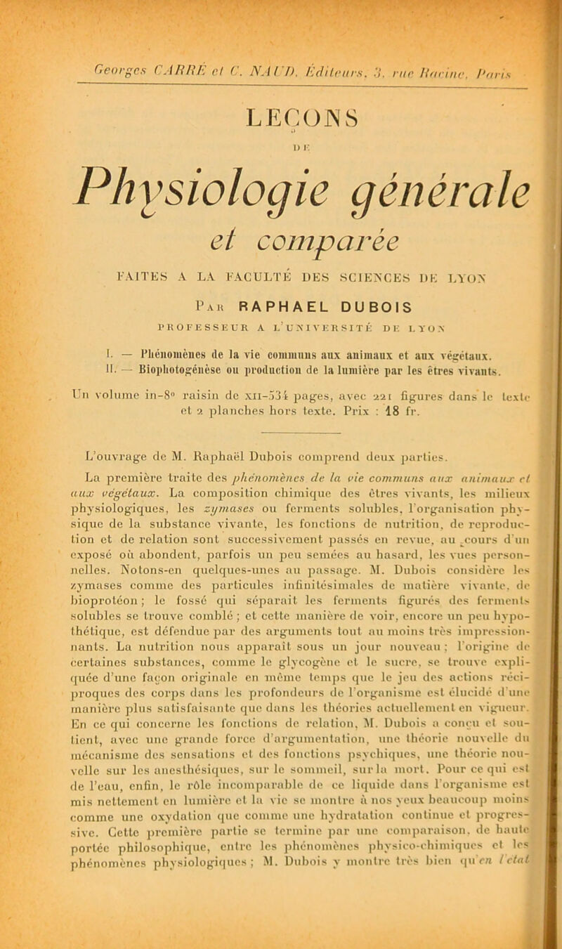 F.VITKS A LA FACULTÉ DES SCJEA'CES DE LYON Paü RAPHAËL DUBOIS !■ R O FESSE U R A 7.’U M V E R SI T É DE 1, Y O-N 1. — l’héiiomcues de la vie cummiius aux animaux et aux végétaux, li. — Biophotogéuèse ou iiroductioii de la lumière par les êtres vivants. Un volume in-S raisin de .\ii-,)34 pages, avec aai figures dans le texte et a planches hors texte. Prix : 18 fr. L’ouvrage de M. Raphaël Dubois comprend deux j)arties. La premièi'e traite des phénomènes de la rie communs aux animaux cl aux végétaux. La comjjosition chimique des êtres vivants, les milieux physiologiques, les zymases ou feimicnts solubles, l'organisation phy- sique de la substance vivante, les fonctions de nTitrition. de reproduc- tion et de relation sont successivement fiasses en revue, au .coui's d'un e.xposé on abondent, parfois un peu semées au basai’d, les vues person- nelles. Notons-en quelques-unes au passage. M. Dubois considèi’c les zymases conune des particules infinitésimales de matière vivante, de l)ioprotéon ; le fossé qui séparait les ferments figurés des ferments solubles se trouve coinblé ; et cette manière de voir, encore un peu hypo- thétique, est défendue j^ar des arguments tout au moins très impression- nants. La nutrition nous apparail sous un jour nouveau ; l’origine de certaines substa/ices, comme le glycogène et le suci’c. se trouve expli- (piée d’une façon originale en même temps que le jeu des actions réci- proques des coi’ps dans les profondeurs de roi'ganisj7ie est élucidé d'uni- manière plus satisfaisante que dans les théoi-ies actuellement en vigueur. En ce qui concerne les fonctions de i-elation, M. Dubois a conçu et sou- tient, avec une grande force d’argumentation, une théorie nouvelle du mécanisme des sensations cl des fonctions psychiipies, une théorie nou- velle sur les anesthésiques, sur le sommeil, surlu mort. Pour ce qui est de l’eau, enfin, le rôle incompai-able de ce liquide dans l’oi-ganisme est mis nettement en lumière et la vie se montre à nos yeux beaucoup moins comme une oxydation que comme une hydratation continue et progres- sive. Cette prcmièi-e partie se termine par une comparaison, de haute portée philosophique, entre les phénomènes physico-chimiques et les phénomènes physiologiques; M. Dubois y moiitre très bien <pi cre l ctal 1) F. Physiologie et comparée