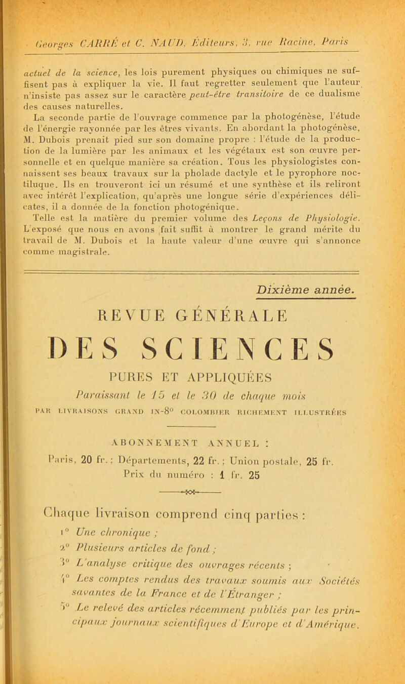 actuel de la seience, les lois purement physiques ou chimiques ne suf- fisent pas à expliquer la vie. 11 faut regretter seulement que l’auteur n’insiste pas assez sur le caractère peut-être transitoire de ce dualisme des causes naturelles. La seconde partie de l’ouvrage commence par la phologénèse, l’étude (le l’énergie rayonnée par les êtres vivants. En abordant la photogénèse, Al. Dubois prenait pied sur son domaine propre : l’étude de la produc- tion de la lumière par les animaux et les végétaux est son œuvre per- sonnelle et en quelque manière sa création. Tous les physiologistes con- naissent ses beaux travaux sur la pholade dactyle et le pyrophore nocr tiluque. Ils en trouveront ici un résumé et une synthèse et ils reliront avec intérêt l’explication, qu’après une longue série d’expériences déli- cates, il a donnée de la fonction photogénique. Telle est la matière du premier volume des Leçons de Physiologie. L'exposé que nous en avons fait sullit à montrer le grand mérite du travail de M. Dubois et la haute valeur d’une œuvre qui s’annonce comme magistrale. Dixième année. REVUE GÉNÉRALE DES SCIENCES l’URES ET APPLIQUÉES Paraissnnl le 15 el le 30 de chaque moin HAK I.IVHAiSOXS (;raxd ix-8‘' coi.o.mbiisk uiciiiî.mf.xt ili.ustrkiss ■VBÜKNE AIENT .VNNUEL ; Paris, 20 fr. ; Départements, 22 fr. ; Union postale, 25 fV. Prix du numéro : 1 IV. 25 (Chaque livraison comprend cinq jiarlios : i“ Une chronique ; ‘1° Plusieurs articles de fond ; )“ L analyse critique des ouvrages récents ; Les comptes rendus des travaux soumis aux Sociétés savantes de la France et de VÉtranger : ') Le relevé des articles récemmen.t publiés par les prin- cipaux journaux scientifiques d'fùti'ope et d’Amérique.