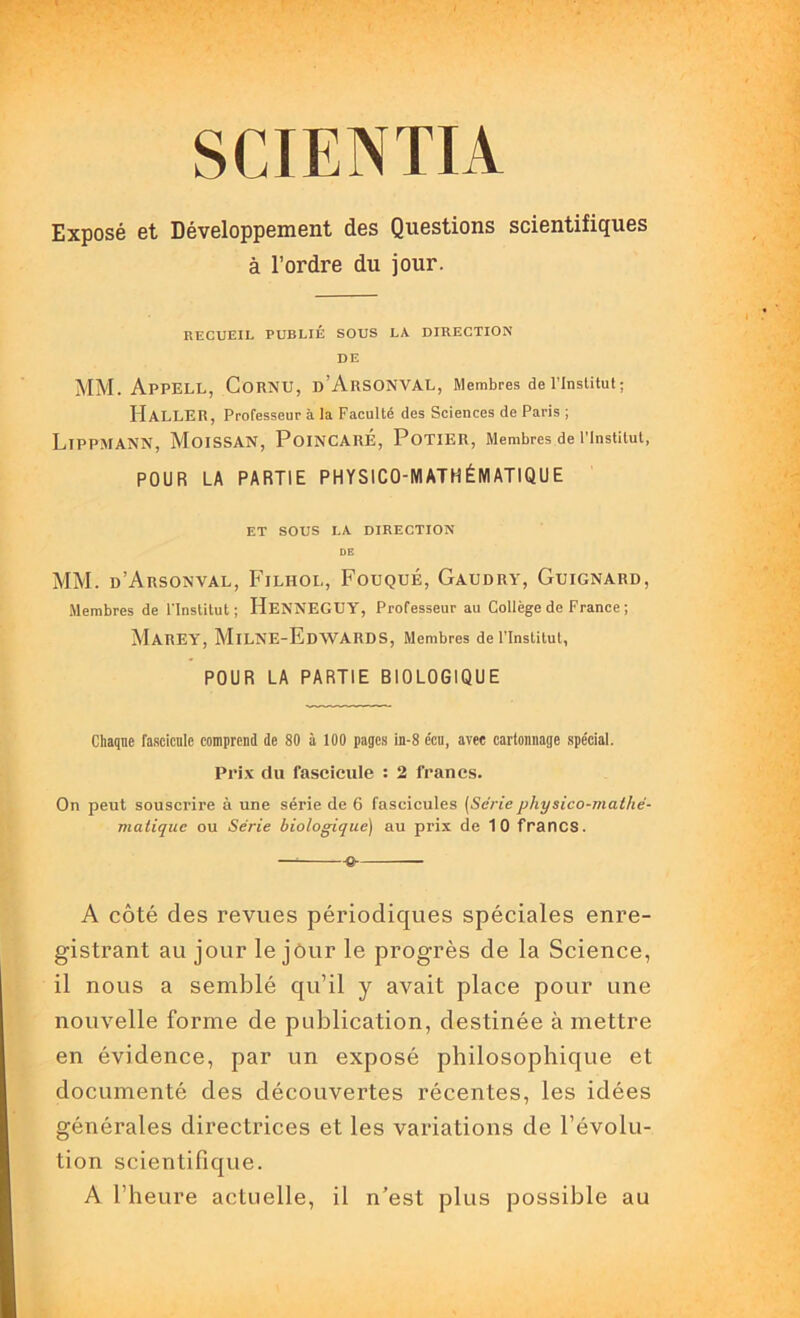 SCIENTIA Exposé et Développement des Questions scientifiques à l’ordre du jour. RECUEIL PUBLIÉ SOUS LA DIRECTION DE MM. ApPELL, Cornu, b’ArSONVAL, Membres de l’Institut; Haller, Professeur à la Faculté des Sciences de Paris ; Lippmann, Moissan, Poincaré, Potier, Membres de l’institut, POUR LA PARTIE PHYSICO-MATHÉMATIQUE ET SOUS LA DIRECTION DE MM. d’Arsonval, Filhol, Fouqué, Gaudry, Guignard, Membres de l'Institut; HeNNEGUY, Professeur au Collège de France ; MAREY, MiLNE-EdWARDS, Membres de l’Institut, POUR LA PARTIE BIOLOGIQUE Chaque fascicule comprend de SO à 100 pages in-8 c’cu, avec cartonnage spécial. Prix du fascicule : 2 francs. On peut souscrire à une série de 6 fascicules (Sériéphysico-mathé- matique ou Série biologique) au prix de 1 0 francs. — -e- A côté des revues périodiques spéciales enre- gistrant au jour le jôur le progrès de la Science, il nous a semblé qu’il y avait place pour une nouvelle forme de publication, destinée à mettre en évidence, par un exposé philosophique et documenté des découvertes récentes, les idées générales directrices et les variations de l’évolu- tion scientifique. A l’heure actuelle, il n’est plus possible au