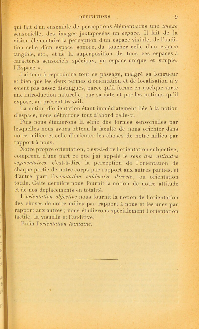 / DÉFINITIONS 9 qui fait d’un ensemble de perceptions élémentaires une image sensorielle, des images juxtaposées un espace. Il fait de la vision élémentaire la perception d'un espace visible, de l’audi- tion celle d’un espace sonore, du toucher celle d’un espace tangible, etc., et de la superposition de tous ces espaces à caractères sensoriels spéciaux, un espace unique et simple, l'Espace ». J’ai tenu à reproduire tout ce passage, malgré sa longueur et bien que les deux termes d’orientation et de localisation n’y soient pas assez distingués, parce qu'il forme en quelque sorte une introduction naturelle, par sa date et par les notions qu’il expose, au présent travail. La notion d’orientation étant immédiatement liée à la notion d’espace, nous définirons tout d’abord celle-ci. Puis nous étudierons la série des formes sensorielles par lesquelles nous avons obtenu la faculté de nous orienter dans notre milieu et celle d'orienter les choses de notre milieu par rapport à nous. Notre propre orientation, c’est-à-dire l’orientation subjective, comprend d'une part ce que j’ai appelé le sens des altitudes segmentaires, c’est-à-dire la perception de l’orientation de chaque partie de notre corps par rapport aux autres parties, et d autre part 1 orientation subjective directe, ou orientation totale. Celte dernière nous fournit la notion de notre attitude et de nos déplacements en totalité. h'orientation objective nous fournit la notion de l’orientation des choses de notre milieu par rapport à nous et les unes par rapport aux autres ; nous étudierons spécialement l’orientation tactile, la visuelle et l’auditive.