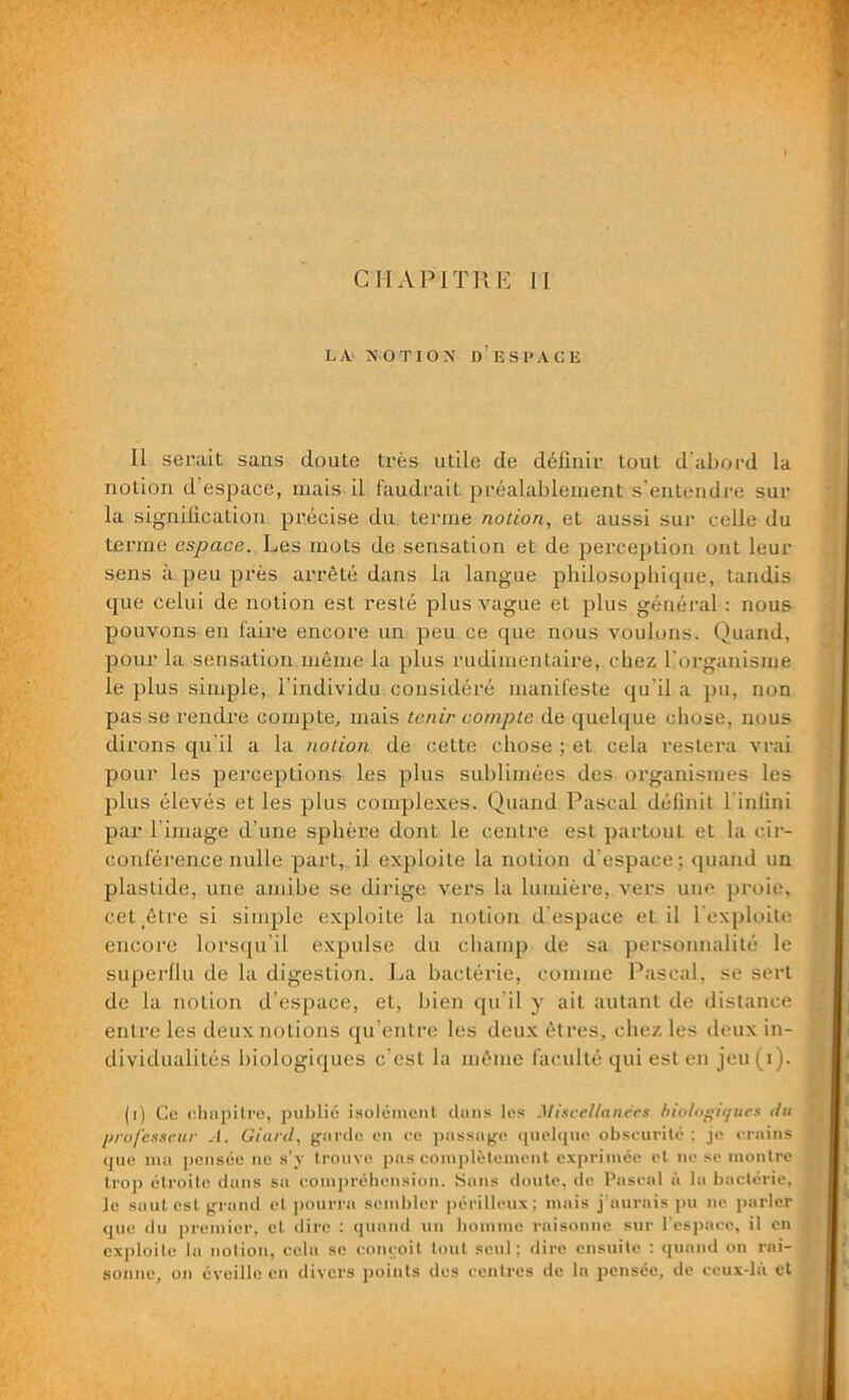 LA NOTION D’ESPACE Il serait sans doute très utile cle définir tout d'abord la notion d’espace, mais il faudrait préalablement s’entendre sur la signification précise du terme notion, et aussi sur celle du terme espace. Les mots de sensation et de perception ont leur sens à peu près arrêté dans la langue philosophique, tandis que celui de notion est resté plus vague et plus général : nous pouvons en faire encore un peu ce que nous voulons. Quand, pour la sensation même la plus rudimentaire, chez l'organisme le plus simple, l’individu considéré manifeste qu’il a pu, non pas se rendre compte, mais tenir compte de quelque chose, nous dirons qu’il a la notion de cette chose ; et cela restera vrai pour les perceptions les plus sublimées des organismes les plus élevés et les plus complexes. Quand Pascal définit l’infini par l’image d’une sphère dont le centre est partout et la cir- conférence nulle part, il exploite la notion d’espace; quand un plastide, une amibe se dirige vers la lumière, vers une proie, cet _être si simple exploite la notion d’espace et il l’exploite encore lorsqu’il expulse du champ de sa personnalité le superllu de la digestion. La bactérie, comme Pascal, se sert de la notion d’espace, et, bien qu’il y ait autant de distance entre les deux notions qu’entre les deux êtres, chez les deux in- dividualités biologiques c'est la même faculté qui est en jeu(i). (i) Ce chapitre, publié isolément dans les Miscelianecs biologiques du professeur .1. Giard, garde en ce passage quelque obscurité; je crains que mu pensée ne s’y trouve pas complètement exprimée et ne se montre trop étroite dans sa compréhension. Sans doute, de Pascal à la bactérie, le suut est grand et pourra sembler périlleux; mais j’aurais pu ne parler que du premier, et dire : quand un homme raisonne sur l'espace, il en exploite la notion, cela se conçoit tout seul; dire ensuite ; quand on rai- sonne, on éveille en divers points des centres de la pensée, de ceux-là et