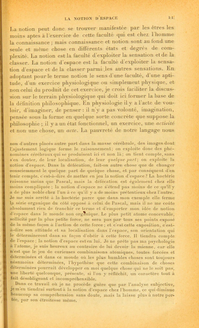 La notion peut donc se trouver manifestée par les êtres les moins aptes à l’exercice de cette faculté qui est chez l'homme la connaissance ; mais connaissance et notion sont au fond une seule et même chose en différents états et degrés de com- plexité. La notion est la faculté d exploiter la sensation et de la classer. La notion d'espace est la faculté d’exploiter la sensa- tion d’espace et de la classer parmi .les autres sensations. Ln adoptant pour le terme notion le sens d une faculté, d'une apti- tude, d’un exercice physiologique ou simplemeut physique, et non celui du produit de cet exercice, je crois faciliter la discus- sion sur le terrain physiologique qui doit ici former la base de la définition philosophique. Ln physiologie il y a l'acte de vou- loir, d’imaginer, de penser : il n'y a pas volonté, imagination, pensée sous la forme en quelque sorte concrète que suppose la philosophie ; il y a un état fonctionnel, un exercice, une activité et non une chose, un acte. La pauvreté de notre langage nous non d’autres placés autre part dans la masse cérébrale, des images dont rajustement logique forme le raisonnement; on exploite donc des phé- nomènes cérébraux qui se produisent ici et non là; on tient compte, sans s’en douter, de leur localisation, de leur quelque /iart ; on exploite la notion d’espace. Dans la défécation, fait-on autre chose que de changer consciemment le quelque part de quelque chose, et par conséquent d’en tenir compte, c’est-à-dire de mettre en jeu la notion d’espace ? La bactérie raisonne moins que Pascal, mais la défécation est également chez elle moins compliquée ; la notion d’espace ne s’étend pas moins de ce qu’il y a de plus noble chez l’un à ce qu’il y a de moins prétentieux chez l’autre. Je me suis arrêté à la baoléi'ie parce que dans mon exemple elle ferme la série organique du côté opposé à celui de Pascal, mais il ne me coûte absolument rien de franchir ce terme et d’emporter mon idée de notion d’espace dans le monde non organique. Le plus petit atome concevable, sollicité par la plus petite foi'ce, ne sera pas par tous ses points exposé de la même façon à l’action de celte force ; et c’est cette exposition, c’est- à-dire son attitude et sa localisation dans l’espace, son orientation qui le détermineront dans sa façon d’obéir à celle force. 11 tiendra compte de l’espace ; la notion d’espace est en lui. Je ne prête pas ma psychologie à l’atome, je suis heureux au contraire de lui devoir la mienne, car elle n’est que le jeu de curieuses combinaisons atomiques, toutes forcées et déterminées et dans ce monde où les plus humbles choses sont toujours néanmoins déterminées, l’hypothèse que cette combinaison de choses déterminées pourrait développer en moi quelque chose qui ne le soit pas, une liberté quelconque, présente, si l’on y réfléchit, un caractère tout à fait désobligeant et incompréhensible. e Dans ce travail où je ne procède guère que par l’analyse subjective, Je m en tiendrai surtout à la notion d’espace chez l’homme, ce qui diminue Beaucoup sa compréhension sans doute, mais la laisse plus à notre por- tée, par son étroitesse même.