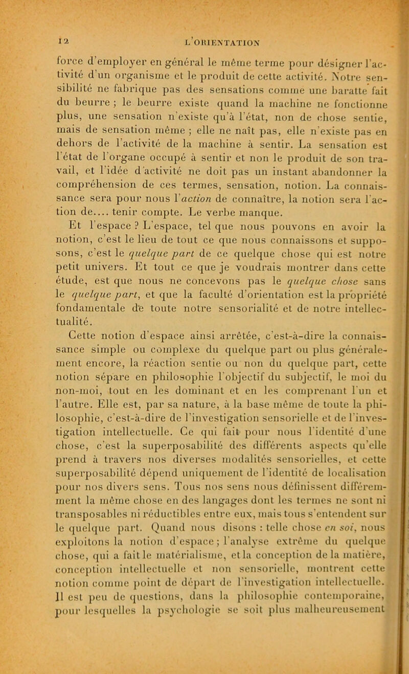 force d employer en général le même terme pour désigner l’ac- tivité d’un organisme et le produit de cette activité. Notre sen- sibilité ne fabrique pas des sensations comme une baratte fait du beurre ; le beurre existe quand la machine ne fonctionne plus, une sensation n'existe qu’à l’état, non de chose sentie, mais de sensation même ; elle ne naît pas, elle n’existe pas en dehors de 1 activité de la machine à sentir. La sensation est I état de 1 organe occupé à sentir et non le produit de son tra- vail, et 1 idée d’activité ne doit pas un instant abandonner la compréhension de ces termes, sensation, notion. La connais- sance sera pour nous 1 action de connaître, la notion sera l'ac- tion de.... tenir compte. Le verbe manque. Et l’espace ? L’espace, tel que nous pouvons en avoir la notion, c’est le lieu de tout ce que nous connaissons et suppo- sons, c’est le quelque part de ce quelque chose qui est notre petit univei's. Et tout ce que je voudrais montrer dans cette étude, est que nous ne concevons pas le quelque chose sans le quelque part, et que la faculté d’orientation est la propriété fondamentale d'e toute notre sensorialité et de notre intellec- tualité. Cette notion d’espace ainsi arrêtée, c’est-à-dire la connais- sance simple ou complexe du quelque part ou plus générale- ment encore, la réaction sentie ou non du quelque part, cette notion sépare en philosophie l’objectif du subjectif, le moi du non-moi, tout en les dominant et en les comprenant l’un et l’autre. Elle est, par sa nature, à la base même de toute la phi- losophie, c’est-à-dire de l’investigation sensorielle et de l'inves- tigation intellectuelle. Ce qui fait pour nous l’identité d’une chose, c’est la superposabilité des différents aspects qu’elle prend à travers nos diverses modalités sensorielles, et cette superposabilité dépend uniquement de l’identité de localisation pour nos divers sens. Tous nos sens nous définissent différem- ment la même chose en des langages dont les termes ne sont ni transposables ni réductibles entre eux, mais tous s’entendent sur le quelque part. Quand nous disons : telle chose en soi, nous exploitons la notion d’espace ; l’analyse extrême du quelque chose, qui a faille matérialisme, et la conception delà matière, conception intellectuelle et non sensorielle, montrent cette notion comme point de départ de l’investigation intellectuelle., II est peu de questions, dans la philosophie contemporaine, pour lesquelles la psychologie se soit plus malheureusement
