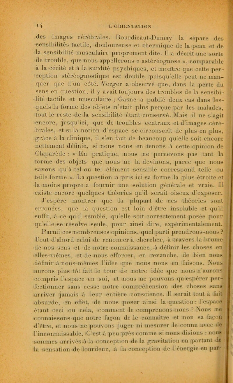 I. O II IHNT ATI ON dos images cérébrales. Bourdicaut-Dumay la sépare des sensibilités lactile, douloureuse et thermique de la peau et de la sensibilité musculaire proprement dite. 11 a décrit une sorte de trouble, que nous appellerons « astéréognose », comparable à la cécité et à la surdité psychiques, et montre que cette per- ception stéréognostique est double, puisqu’elle peut ne man- quer que d un côté. Verger a observé que, dans la perte du sens en question, il y avait toujours des troubles de la sensibi- lité tactile et musculaire ; Gasne a publié deux cas dans les- quels la forme des objets n’était plus perçue par les malades, tout le reste de la sensibilité étant conservé. Mais il ne s'agit encore, jusqu'ici, que de troubles centraux et d’images céré- , braies, et si la notion d’espace se circonscrit de plus en plus, \ grâce à la clinique, il s’en faut de beaucoup qu elle soit encore ; nettement définie, si nous nous en tenons à cette opinion de ! Claparède : a En pratique, nous ne percevons pas tant la forme des objets que nous ne la devinons, parce que nous t savons qu’à tel ou tel élément sensible correspond telle ou telle forme ». La question a pris ici sa forme la plus étroite et j la moins propre à fournir une solution générale et vraie. Il existe encore quelques théories qu'il serait oiseux d'exposer. .l’espère montrer que la plupart de ces théories sont erronées, que la question est loin d’être insoluble et qu'il suffit, à ce qu'il semble, qu’elle soit correctement posée pour qu’elle se résolve seule, pour ainsi dire, expérimentalement, j Parmi ces nombreuses opinions, quel parti prendrons-nous? j Tout d’abord celui de renoncera chercher, à travers la brume J; de nos sens et de notre connaissance, à définir les choses en J elles-mêmes, et de nous efforcer, en revanche, de bien nous ] définir à nous-mêmes l'idée que nous nous en faisons. Nous aurons plus tôt fait le tour de notre idée que nous n'aurons compris l'espace en soi, el nous ne pouvons qu'espérer per- fectionner sans cesse notre compréhension des choses sans arriver jamais à leur entière conscience. 11 serait tout à fait absurde, en effet, de nous poser ainsi la question : l'espace étant ceci ou cela, comment le comprenons-nous ? Nous ne ■connaissons que notre façon de le connaître et non sa façon d’être, el nous ne pouvons juger ni mesurer le connu avec de l'inconnaissable. C'est à peu près comme si nous disions : nous sommes arrivés a la conception de la gravitation en partant de la sensation de lourdeur, à la conception de 1 énergie en par-