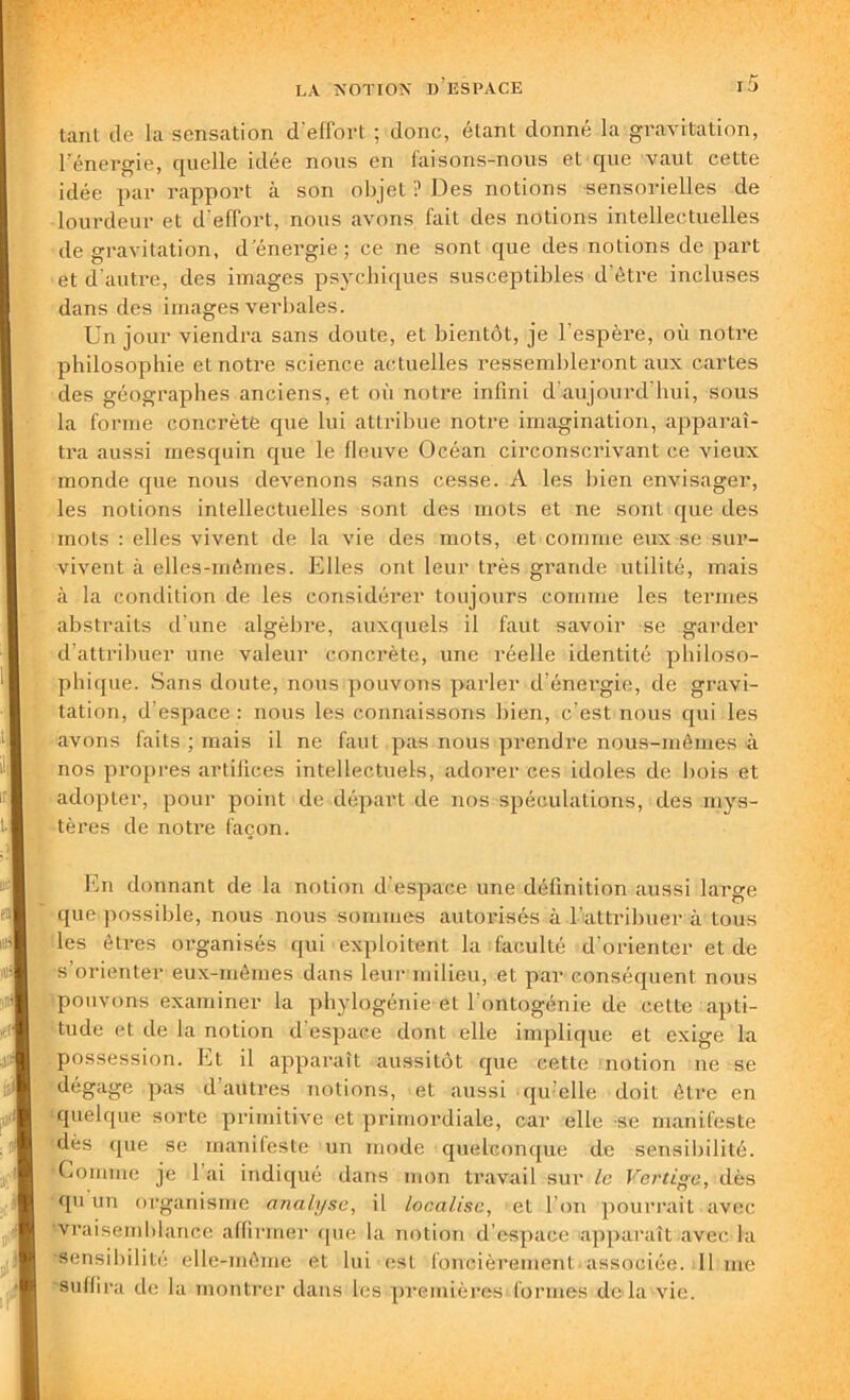 tant de la sensation d’effort ; donc, étant donné la gravitation, l’énergie, quelle idée nous en faisons-nous et que vaut cette idée par rapport à son objet ? Des notions -sensorielles de lourdeur et d’effort, nous avons fait des notions intellectuelles de gravitation, d'énergie; ce ne sont que des notions de part et d’autre, des images psychiques susceptibles d’être incluses dans des images verbales. Un jour viendra sans doute, et bientôt, je l'espère, où notre philosophie et notre science actuelles ressembleront aux cartes des géographes anciens, et où notre infini d'aujourd'hui, sous la forme concrète que lui attribue notre imagination, apparaî- tra aussi mesquin que le fleuve Océan circonscrivant ce vieux monde que nous devenons sans cesse. A les bien envisager, les notions intellectuelles sont des mots et ne sont que des mots : elles vivent de la vie des mots, et comme eux se sur- vivent à elles-mêmes. Elles ont leur très grande utilité, mais à la condition de les considérer toujours comme les termes abstraits d'une algèbre, auxquels il faut savoir se garder d’attribuer une valeur concrète, une réelle identité philoso- phique. Sans doute, nous pouvons parler d’énergie, de gravi- tation, d’espace : nous les connaissons bien, c’est nous qui les avons faits ; mais il ne faut pas nous prendre nous-mêmes à nos propres artifices intellectuels, adorer ces idoles de bois et adopter, pour point de départ de nos spéculations, des mys- tères de notre façon. En donnant de la notion d’espace une définition aussi large que possible, nous nous sommes autorisés à l’attribuer à tous les êtres organisés qui exploitent la faculté d’orienter et de s’orienter eux-mêmes dans leur milieu, et par conséquent nous pouvons examiner la phylogénie et l'ontogénie de cette apti- tude et de la notion d’espace dont elle implique et exige la possession. Et il apparaît aussitôt que cette notion ne se dégage pas d’autres notions, et aussi qu’elle doit être en quelque sorte primitive et primordiale, car elle se manifeste dès que se manifeste un mode quelconque de sensibilité. Comme je lai indiqué dans mon travail sur le Vertige, dès qu un organisme analyse, il localise, et l’on pourrait avec vraisemblance affirmer que la notion d’espace apparaît avec la sensibilité elle-même et lui est foncièrement associée, lime suffira de la montrer dans les premières formes delà vie.