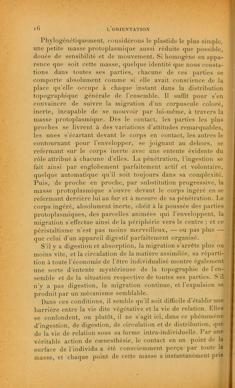 Phylogénétiquement, considérons le plastide le plus simple, une petite masse protoplasmique aussi réduite que possible, douée de sensibilité et de mouvement. Si homogène en appa- rence que soit cette masse, quelque identité que nous consta- tions dans toutes ses parties, chacune de ces parties se comporte absolument comme si elle avait conscience de la place qu elle occupe à chaque instant dans la distribution topographique générale de l’ensemble. Il suffit pour s’en convaincre de suivre la migration d’un corpuscule coloré, inerte, incapable de se mouvoir par lui-même, à travers la masse protoplasmique. Dès le contact, les parties les plus proches se livrent à des variations d’attitudes remarquables, les unes s’écartant devant le corps en contact, les autres le contournant pour l’envelopper, se joignant au dehors, se refermant sur le corps inerte avec une entente évidente du rôle attribué à chacune d’elles. La pénétration, l’ingestion se fait ainsi par englobement parfaitement actif et volontaire, quelque automatique qu’il soit toujours dans sa complexité. Puis, de proche en proche, par substitution progressive, la masse pi’otoplasmique s’ouvre devant le corps ingéré en se refermant derrière lui au fur et à mesure de sa pénétration. Le corps ingéré, absolument inerte, obéit à la poussée des parties protoplasmiques, des parcelles animées qui l’enveloppent, la migration s’effectue ainsi de la périphérie vers le centre ; et ce péristaltisme n’est pas moins merveilleux, — ou pas plus — que celui d’un appareil digestif parfaitement organisé. S’il y a digestion et absorption, la migration s’arrête plus ou moins vite, et la circulation de la matière assimilée, sa réparti- tion à toute l’économie de l'être individualisé montre également une sorte d'entente mystérieuse de la topographie de l'en- semble et de la situation respective de toutes ses parties. S’il n’y a pas digestion, la migration continue, et l'expulsion se produit par un mécanisme semblable. Dans ces conditions, il semble qu'il soit difficile d’établir une barrière entre la vie dite végétative et la vie de relation. Elles se confondent, ou plutôt, il ne s’agit ici, dans ce phénomène d’ingestion, de digestion, de circulation et de distribution, que de la vie de relation sous sa forme intra-individuelle. Par une véritable action de cœnesthésie, le contact en un point de la surface de l’individu a été consciemment perçu par toute la masse, et chaque point de cette masse a instantanément pris