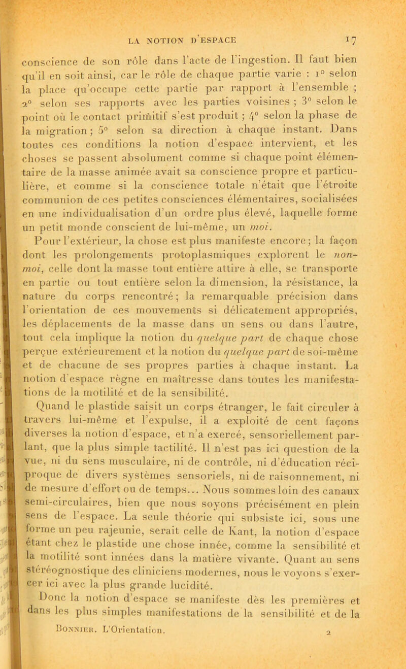 conscience de son rôle dans l’acte de l'ingestion. Il faut bien qu’il en soit ainsi, car le rôle de chaque partie varie : i° selon la place qu’occupe cette partie par rapport à l’ensemble ; i° selon ses rapports avec les parties voisines ; 3° selon le point où le contact primitif s’est produit ; 4° selon la phase de la migration ; 5° selon sa direction à chaque instant. Dans toutes ces conditions la notion d’espace intervient, et les choses se passent absolument comme si charpie point élémen- taire de la masse animée avait sa conscience propre et particu- lière, et comme si la conscience totale n’était que l’étroite communion de ces petites consciences élémentaires, socialisées en une individualisation d’un ordre plus élevé, laquelle forme un petit monde conscient de lui-même, un moi. Pour l’extérieur, la chose est plus manifeste encore; la façon dont les prolongements protoplasmiques explorent le non- moi, celle dont la masse tout entière attire à elle, se transporte en partie ou tout entière selon la dimension, la résistance, la nature du corps rencontré ; la remarquable précision dans l'orientation de ces mouvements si délicatement appropriés, les déplacements de la niasse dans un sens ou dans l’autre, tout cela implique la notion du quelque part de chaque chose perçue extérieurement et la notion du quelque part de soi-même et de chacune de ses propres parties à chaque instant. La notion d espace règne en maîtresse dans toutes les manifesta- tions de la motilité et de la sensibilité. Quand le plastide saisit un corps étranger, le fait circuler à travers lui-même et l’expulse, il a exploité de cent façons diverses la notion d’espace, et n'a exercé, sensoriellement par- lant, que la plus simple tactilité. Il n est pas ici question de la vue, ni du sens musculaire, ni de contrôle, ni d'éducation réci- proque de divers systèmes sensoriels, ni de raisonnement, ni de mesure d’effort ou de temps... Nous sommes loin des canaux semi-circulaires, bien que nous soyons précisément en plein sens de 1 espace. La seule théorie qui subsiste ici, sous une forme un peu rajeunie, serait celle de Ivant, la notion d’espace étant chez le plastide une chose innée, comme la sensibilité et la motilité sont innées dans la matière vivante. Quant au sens stéreognostique des cliniciens modernes, nous le voyons s’exer- cer ici avec la plus grande lucidité. Donc la notion d espace se manifeste dès les premières et dans les plus simples manifestations de la sensibilité et de la 2