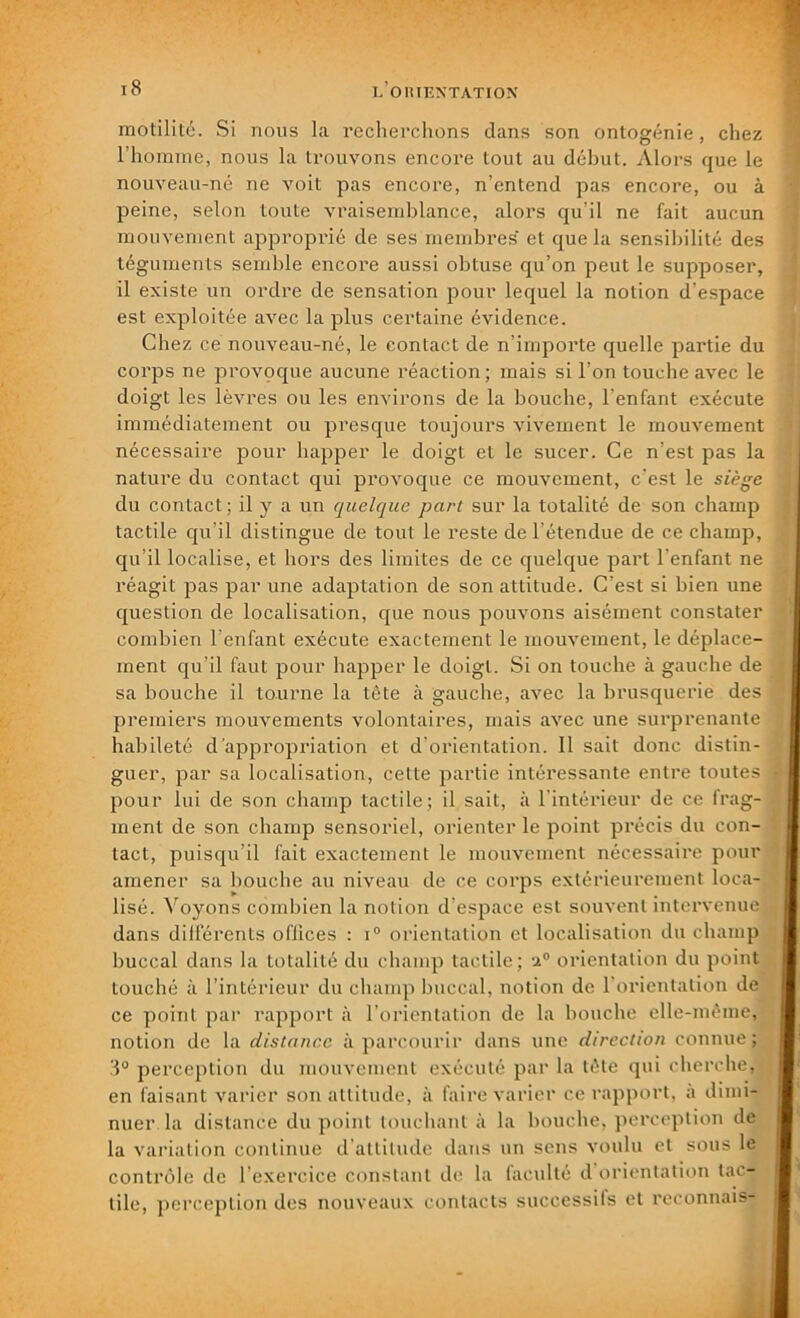 motilité. Si nous la recherchons dans son ontogénie, chez l’homme, nous la trouvons encore tout au début. Alors que le nouveau-né ne voit pas encore, n’entend pas encore, ou à peine, selon toute vraisemblance, alors qu’il ne fait aucun mouvement approprié de ses membres et que la sensibilité des téguments semble encore aussi obtuse qu’on peut le supposer, il existe un ordre de sensation pour lequel la notion d’espace est exploitée avec la plus certaine évidence. Chez ce nouveau-né, le contact de n’importe quelle partie du corps ne provoque aucune réaction; mais si l’on touche avec le doigt les lèvres ou les environs de la bouche, l’enfant exécute immédiatement ou presque toujours vivement le mouvement nécessaire pour happer le doigt et le sucer. Ce n’est pas la nature du contact qui provoque ce mouvement, c’est le siège du contact; il y a un quelque part sur la totalité de son champ tactile qu’il distingue de tout le reste de l’étendue de ce champ, qu’il localise, et hors des limites de ce quelque part l’enfant ne réagit pas par une adaptation de son attitude. C’est si bien une question de localisation, que nous pouvons aisément constater combien l’enfant exécute exactement le mouvement, le déplace- ment qu’il faut pour happer le doigt. Si on touche à gauche de sa bouche il tourne la tête à gauche, avec la brusquerie des premiers mouvements volontaires, mais avec une surprenante habileté d’appropriation et d’orientation. Il sait donc distin- guer, par sa localisation, cette partie intéressante entre toutes pour lui de son champ tactile; il sait, à l’intérieur de ce frag- ment de son champ sensoriel, orienter le point précis du con- tact, puisqu’il fait exactement le mouvement nécessaire pour amener sa bouche au niveau de ce corps extérieurement loca- lisé. Voyons combien la notion d’espace est souvent intervenue dans dilférents offices : i° orientation et localisation du champ buccal dans la totalité du champ tactile; -i0 orientation du point touché à l’intérieur du champ buccal, notion de l’orientation de ce point par rapport à l’orientation de la bouche elle-même, notion de la distance à parcourir dans une direction connue; 3° perception du mouvement exécuté par la tète qui cherche, en faisant varier son attitude, à faire varier ce rapport, a dimi- nuer la distance du point touchant à la bouche, perception de la variation continue d'attitude dans un sens voulu et sous le contrôle de l'exercice constant de la (acuité d orientation tac- tile, perception des nouveaux contacts successils et reconnais-