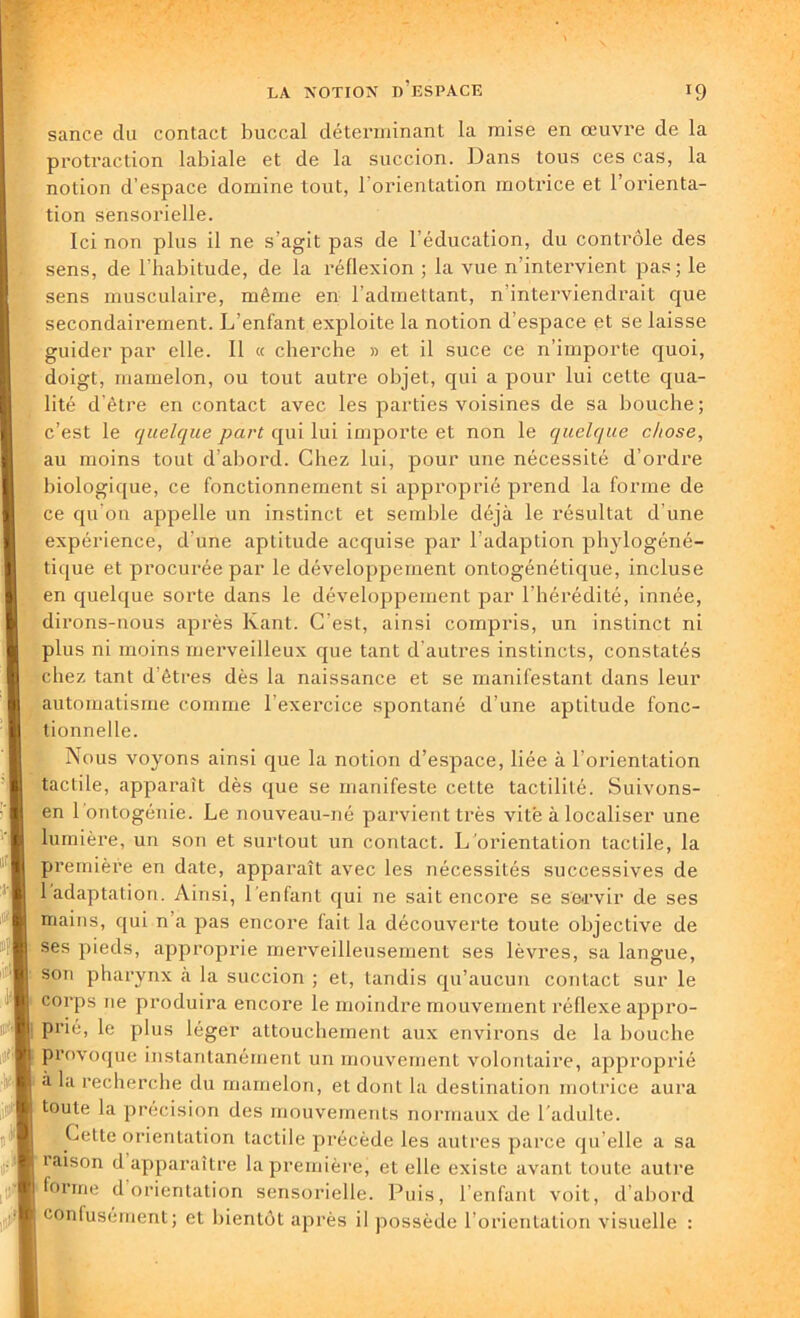 sance du contact buccal déterminant la mise en œuvre de la protraction labiale et de la succion. Dans tous ces cas, la notion d’espace domine tout, l'orientation motrice et l’orienta- tion sensorielle. Ici non plus il ne s’agit pas de l’éducation, du contrôle des sens, de l’habitude, de la réflexion ; la vue n'intervient pas; le sens musculaire, même en l’admettant, n interviendrait que secondairement. L’enfant exploite la notion d'espace et se laisse guider par elle. 11 « cherche » et il suce ce n’importe quoi, doigt, mamelon, ou tout autre objet, qui a pour lui cette qua- lité d’être en contact avec les parties voisines de sa bouche; c’est le quelque part qui lui importe et non le quelque chose, au moins tout d’abord. Chez lui, pour une nécessité d’ordre biologique, ce fonctionnement si approprié prend la forme de ce qu’on appelle un instinct et semble déjà le résultat d’une expérience, d’une aptitude acquise par l’adaption phylogéné- tique et procurée par le développement ontogénétique, incluse en quelque sorte dans le développement par l’hérédité, innée, dirons-nous après Kant. C’est, ainsi compris, un instinct ni plus ni moins merveilleux que tant d'autres instincts, constatés chez tant d’êtres dès la naissance et se manifestant dans leur automatisme comme l’exercice spontané d’une aptitude fonc- tionnelle. Nous voyons ainsi que la notion d’espace, liée à l’orientation tactile, apparaît dès que se manifeste cette tactililé. Suivons- en 1 ontogénie. Le nouveau-né parvient très vite à localiser une lumière, un son et surtout un contact. L’orientation tactile, la première en date, apparaît avec les nécessités successives de 1 adaptation. Ainsi, I enfant qui ne sait encore se servir de ses mains, qui n’a pas encore fait la découverte toute objective de ses pieds, approprie merveilleusement ses lèvres, sa langue, son pharynx à la succion ; et, tandis qu’aucun contact sur le corps ne produira encore le moindre mouvement réflexe appro- prie, le plus léger attouchement aux environs de la bouche Provoque instantanément un mouvement volontaire, approprié à la recherche du mamelon, et dont la destination motrice aura toute la précision des mouvements normaux de I adulte. Cette orientation tactile précède les autres parce qu’elle a sa laison d apparaître la première, et elle existe avant toute autre forme d orientation sensorielle. Puis, l’enfant voit, d’abord confusément; et bientôt après il possède l’orientation visuelle :