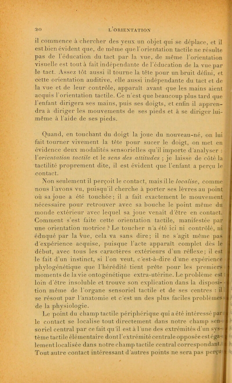 il commence à chercher des yeux un objet qui se déplace, et il est bien évident que, de même que l’orientation tactile ne résulte pas de i éducation du tact par la vue, de même l’orientation visuelle est tout à fait indépendante de l’éducation de la vue par le tact. Assez tôt aussi il tourne la tête pour un bruit défini, et cette orientation auditive, elle aussi indépendante du tact et de la vue et de leur contrôle, apparaît avant que les mains aient acquis l’orientation tactile. Ce n’est que beaucoup plus tard que l’enfant dirigera ses mains, puis ses doigts, et enfin il appren- dra à diriger les mouvements de ses pieds et à se diriger lui- même à l’aide de ses pieds. Quand, en touchant du doigt la joue du nouveau-né, on lui fait tourner vivement la tête pour sucer le doigt, on met en évidence deux modalités sensorielles qu’il importe d'analyser : Vorientation tactile et le sens des attitudes ; je laisse de côté la tactilité proprement dite, il est évident que l’enfant a perçu le contact. Non seulement il perçoit le contact, mais il le localise, comme nous l'avons vu, puisqu’il cherche à porter ses lèvres au point où sa joue a été touchée; il a fait exactement le mouvement, nécessaire pour retrouver avec sa bouche le point même du monde extérieur avec lequel sa joue venait d'être en contact. Comment s’est faite cette orientation tactile, manifestée par une orientation motrice ? Le toucher n'a été ici ni contrôlé, ni éduqué par la vue, cela va sans dire; il ne s’agit même pas d'expérience acquise, puisque l’acte apparaît complet dès le début, avec tous les caractères extérieurs d’un réflexe; il est le fait d’un instinct, si l’on veut, c’est-à-dire d'une expérience phylogénétique que l’hérédité tient prête pour les premiers moments de la vie ontogénétique extra-utérine. Le problème est loin d’être insoluble et trouve son explication dans la disposi- tion même de l’organe sensoriel tactile et de ses centres : il se résout par l'anatomie et c'est un des plus faciles problèmes- de la physiologie. Le point du champ tactile périphérique qui a été intéressé par le contact se localise tout directement dans notre champ sen- soriel central par ce fait qu'il est à l’une des extrémités d’un sys-jj tèine tactile élémentaire dont l’extrémité centrale opposée estéga-1 lement localisée dans notre champ tactile central correspondant. Tout autre contact intéressant d’autres points ne sera pas perçu