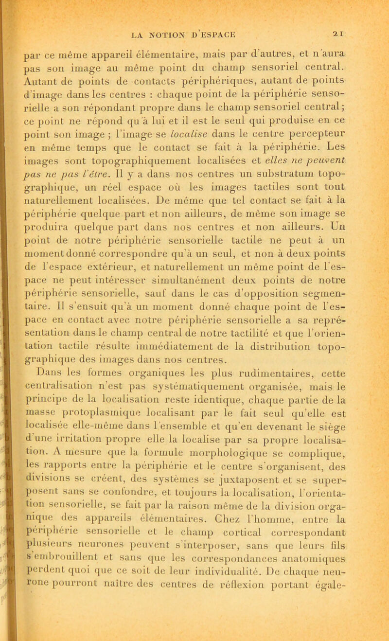 par ce même appareil élémentaire, mais par d autres, et n aura pas son image au même point du champ sensoriel central. Autant de points de contacts périphériques, autant de points d'image dans les centres : chaque point de la périphérie senso- rielle a son répondant propre dans le champ sensoriel central; ce point ne répond qu à lui et il est le seul qui produise en ce point son image ; l’image se localise dans le centre percepteur en même temps que le contact se fait à la périphérie. Les images sont topographiquement localisées et elles ne peuvent pas ne pas l’étre. H y a dans nos centres un substratum topo- graphique, un réel espace où les images tactiles sont tout naturellement localisées. Ue même que tel contact se fait à la périphérie quelque part et non ailleurs, de même son image se produira quelque part dans nos centres et non ailleurs. Un point de notre périphérie sensorielle tactile ne peut à un moment donné correspondre qu’à un seul, et non à deux points de l’espace extérieur, et naturellement un même point de l’es- pace ne peut intéresser simultanément deux points de notre périphérie sensorielle, sauf dans le cas d’opposition segmen- taire. 11 s’ensuit qu’à un moment donné chaque point de l es- pace en contact avec notre périphérie sensorielle a sa repré- sentation dans le champ central de notre tactilité et que l’orien- tation tactile résulte immédiatement de la distribution topo- graphique des images dans nos centres. Dans les formes organiques les plus rudimentaires, cette centralisation n’est pas systématiquement organisée, mais le principe de la localisation reste identique, chaque partie de la masse protoplasmique localisant par le fait seul qu elle est localisée elle-même dans 1 ensemble et qu’en devenant le siège d une irritation propre elle la localise par sa propre localisa- tion. A mesure que la formule morphologique se complique, les rapports entre la périphérie et le centre s’organisent, des divisions se créent, des systèmes se juxtaposent et se super- posent sans se confondre, et toujours la localisation, l orienta- tion sensorielle, se lait par la raison même de la division orga- nique des appareils élémentaires. Chez l’homme, entre la périphérie sensorielle et le champ cortical correspondant plusieurs neurones peuvent s interposer, sans que leurs 111s s embrouillent et sans que les correspondances anatomiques perdent quoi que ce soit de leur individualité. De chaque neu- rone pourront naître des centres de réflexion portant égale-