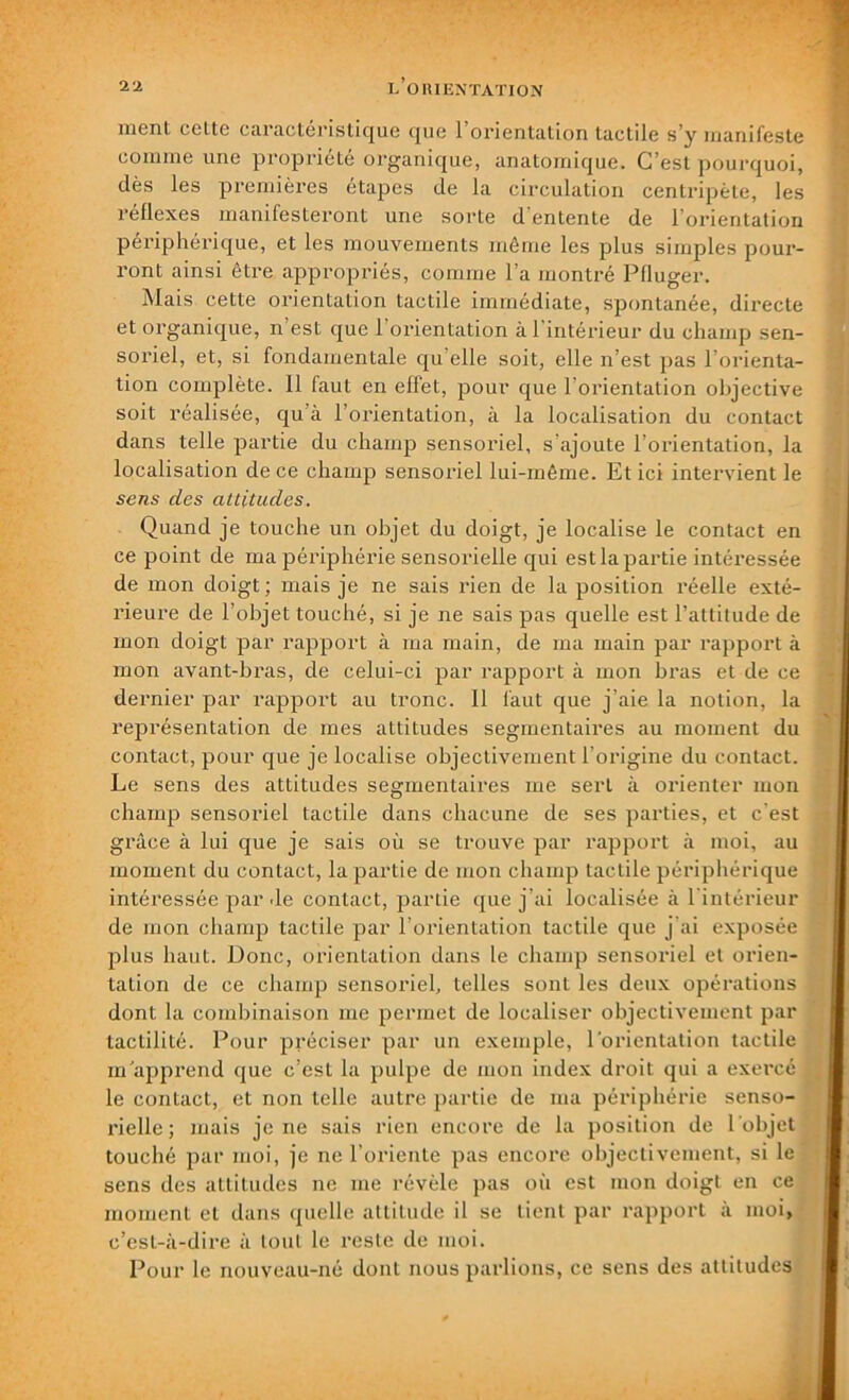 ment ccttc caràcte r i süquc que 1 orientation tactile s’y manifeste comme une propriété organique, anatomique. C’est pourquoi, dès les premières étapes de la circulation centripète, les réflexes manifesteront une sorte d’entente de l’orientation périphérique, et les mouvements même les plus simples pour- ront ainsi être appropriés, comme l’a montré Pfluger. Mais cette orientation tactile immédiate, spontanée, directe et organique, n’est que l’orientation à l'intérieur du champ sen- soriel, et, si fondamentale qu elle soit, elle n’est pas l’orienta- tion complète. Il faut en effet, pour que l’orientation objective soit réalisée, qu à l’orientation, à la localisation du contact dans telle partie du champ sensoriel, s'ajoute l’orientation, la localisation de ce champ sensoriel lui-même. Et ici intervient le sens des attitudes. Quand je touche un objet du doigt, je localise le contact en ce point de ma périphérie sensorielle qui est la partie intéressée de mon doigt ; mais je ne sais rien de la position réelle exté- rieure de l’objet touché, si je ne sais pas quelle est l’attitude de mon doigt par rapport à ma main, de ma main par rapport à mon avant-bras, de celui-ci par rapport à mon bras et de ce dernier par rapport au tronc. Il faut que j'aie la notion, la représentation de mes attitudes segmentaires au moment du contact, pour que je localise objectivement l’origine du contact. Le sens des attitudes segmentaires me sert à orienter mon champ sensoriel tactile dans chacune de ses parties, et c’est grâce à lui que je sais où se trouve par rapport à moi, au moment du contact, la partie de mon champ tactile périphérique intéressée par de contact, partie que j’ai localisée à l’intérieur de mon champ tactile par l’orientation tactile que j’ai exposée plus haut. Donc, orientation dans le champ sensoriel et orien- tation de ce champ sensoriel, telles sont les deux opérations dont la combinaison me permet de localiser objectivement par tactilité. Pour préciser par un exemple, l'orientation tactile m apprend que c’est la pulpe de mon index droit qui a exercé le contact, et non telle autre partie de ma périphérie senso- rielle ; mais je ne sais rien encore de la position de l’objet touché par moi, je ne l’oriente pas encore objectivement, si le sens des attitudes ne me révèle pas où est mon doigt en ce moment et dans quelle attitude il se tient par rapport à moi, c’est-à-dire à tout le reste de moi. Pour le nouveau-né dont nous parlions, ce sens des attitudes
