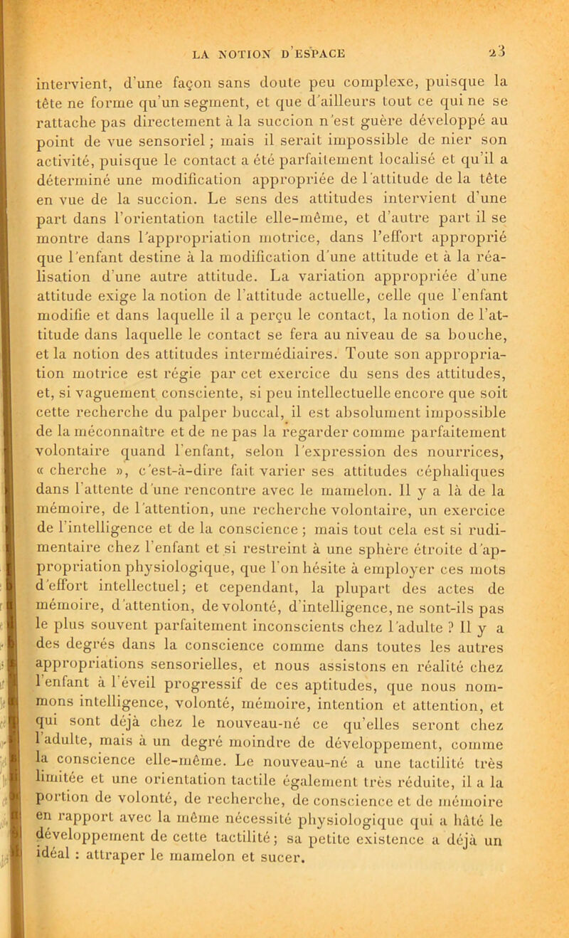 intervient, d'une façon sans doute peu complexe, puisque la tête ne forme qu'un segment, et que d’ailleurs Lout ce qui ne se rattache pas directement à la succion n'est guère développé au point de vue sensoriel ; mais il serait impossible de nier son activité, puisque le contact a été parfaitement localisé et qu’il a déterminé une modification appropriée de l'attitude de la tête en vue de la succion. Le sens des attitudes intervient d’une part dans l’orientation tactile elle-même, et d’autre part il se montre dans l’appropriation motrice, dans l’effort approprié que l’enfant destine à la modification d’une attitude et à la réa- lisation d’une autre attitude. La variation appropriée d’une attitude exige la notion de l'attitude actuelle, celle que l’enfant modifie et dans laquelle il a perçu le contact, la notion de l’at- titude dans laquelle le contact se fera au niveau de sa bouche, et la notion des attitudes intermédiaires. Toute son appropria- tion motrice est régie par cet exercice du sens des attitudes, et, si vaguement consciente, si peu intellectuelle encore que soit cette recherche du palper buccal, il est absolument impossible de la méconnaître et de ne pas la regarder comme parfaitement volontaire quand l'enfant, selon l’expression des nourrices, «cherche », c'est-à-dire fait varier ses attitudes céphaliques dans 1 attente d'une rencontre avec le mamelon. 11 y a là de la mémoire, de l’attention, une recherche volontaire, un exercice de l'intelligence et de la conscience ; mais tout cela est si rudi- mentaire chez 1 enfant et si restreint à une sphère étroite d’ap- propriation physiologique, que l'on hésite à employer ces mots d effort intellectuel; et cependant, la plupart des actes de mémoire, d attention, de volonté, d intelligence, ne sont-ils pas le plus souvent parfaitement inconscients chez l’adulte ? 11 y a des degrés dans la conscience comme dans toutes les autres appropriations sensorielles, et nous assistons en réalité chez 1 enfant à 1 éveil progressif de ces aptitudes, que nous nom- mons intelligence, volonté, mémoire, intention et attention, et qui sont déjà chez le nouveau-né ce qu elles seront chez 1 adulLe, mais à un degré moindre de développement, comme la conscience elle-même. Le nouveau-né a une tactilité très limitée et une orientation tactile également très réduite, il a la portion de volonté, de recherche, de conscience et de mémoire en rapport avec la même nécessité physiologique qui a hâté le développement de cette tactilité; sa petite existence a déjà un idéal : attraper le mamelon et sucer.