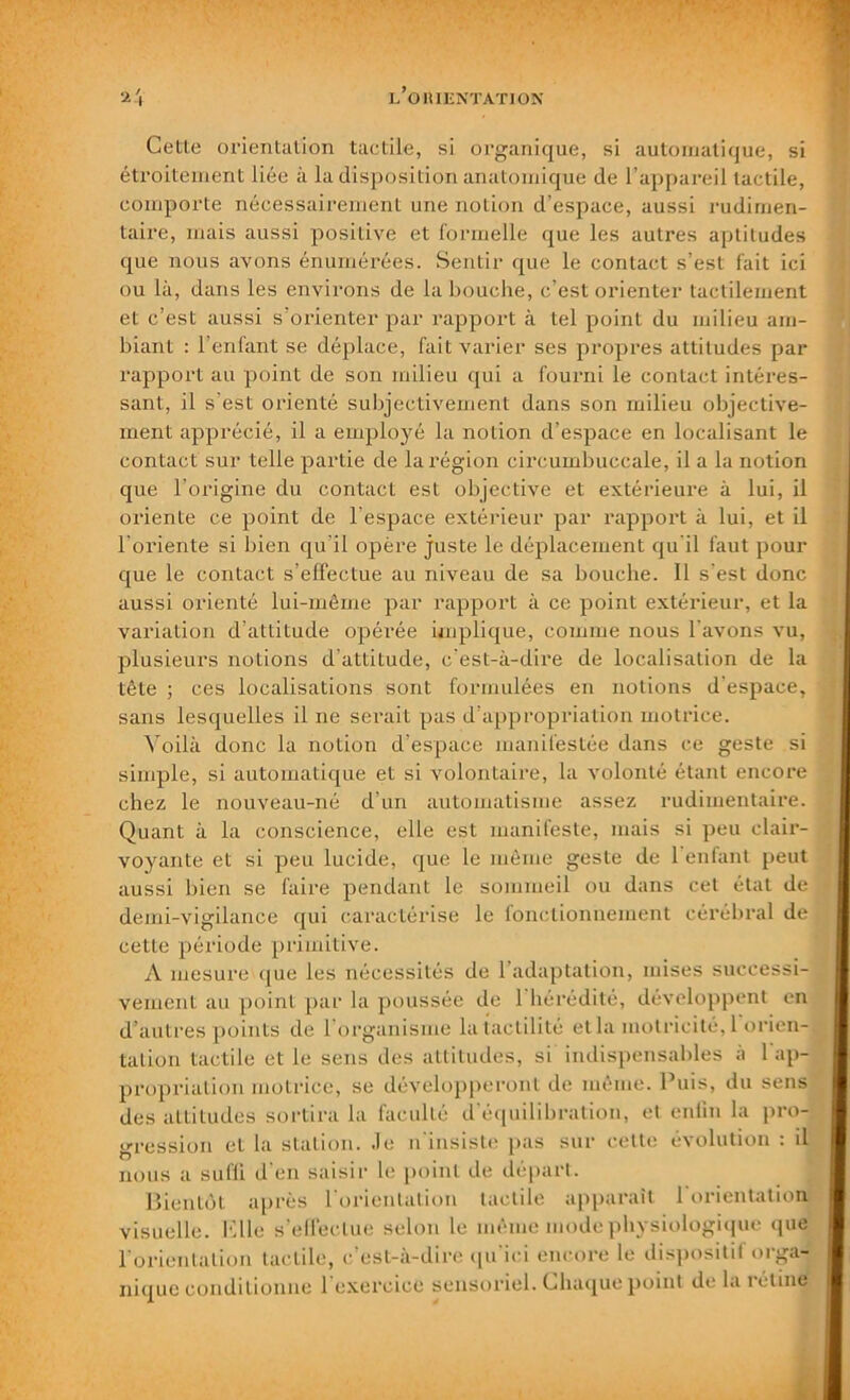 Cette oxdentation tactile, si organique, si automatique, si étroitement liée à la disposition anatomique de l’appareil tactile, comporte nécessairement une notion d’espace, aussi rudimen- taire, mais aussi positive et formelle que les autres aptitudes que nous avons énumérées. Sentir que le contact s’est fait ici ou là, dans les environs de la bouche, c’est orienter tactilement et c’est aussi s’orienter par rapport à tel point du milieu am- biant : l’enfant se déplace, fait varier ses propres attitudes par rapport au point de son milieu qui a fourni le contact intéres- sant, il s’est orienté subjectivement dans son milieu objective- ment apprécié, il a employé la notion d’espace en localisant le contact sur telle partie de la région circumbuccale, il a la notion que l’origine du contact est objective et extérieure à lui, il oriente ce point de l espace extérieur par rapport à lui, et il l’oi’iente si bien qu'il opère juste le déplacement qu’il faut pour que le contact s’effectue au niveau de sa bouche. Il s'est donc aussi orienté lui-même par rapport à ce point extérieur, et la variation d’attitude opérée implique, comme nous l avons vu, plusieurs notions d’attitude, c’est-à-dix'e de localisation de la tête ; ces localisations sont formulées en xxotions d'espace, sans lesquelles il ne sex'ait pas d’appropriation motrice. Voilà donc la notion d’espace manifestée dans ce geste si simple, si automatique et si volontaire, la volonté étaxxt encox’e chez le noxxveau-né d’un automatisme assez rudimentaire. Quant à la conscience, elle est manifeste, mais si peu clair- voyante et si peu lucide, que le même geste de 1 enfant peut aussi bien se faire pendant le sommeil ou dans cet état de demi-vigilance qui caractérise le fonctionnement cérébral de cette période primitive. A mesure «pie les nécessités de 1 adaptation, mises successi- vement au point par la poussée de 1 hérédité, développent eux d’autres points de 1 organisme latactilité et la motricité, 1 orien-, talion tactile et le sens des attitudes, si indispensables à 1 ap- propriation motrice, se développeront de même. Puis, du sens des attitudes sortira la faculté d'équilibration, et enfin la pro- cession et la station. Je n'insiste pas sur celte évolution : il nous a sufli d'en saisir le point de départ. Bientôt après 1 orientation tactile apparaît 1 orientation visuelle. Elle s’effectue selon le même mode physiologique que l'orientation tactile, c'est-à-dire qu ici encore le dispositif orga- nique conditionne 1 exercice sensoriel. Chaque point de la rétine