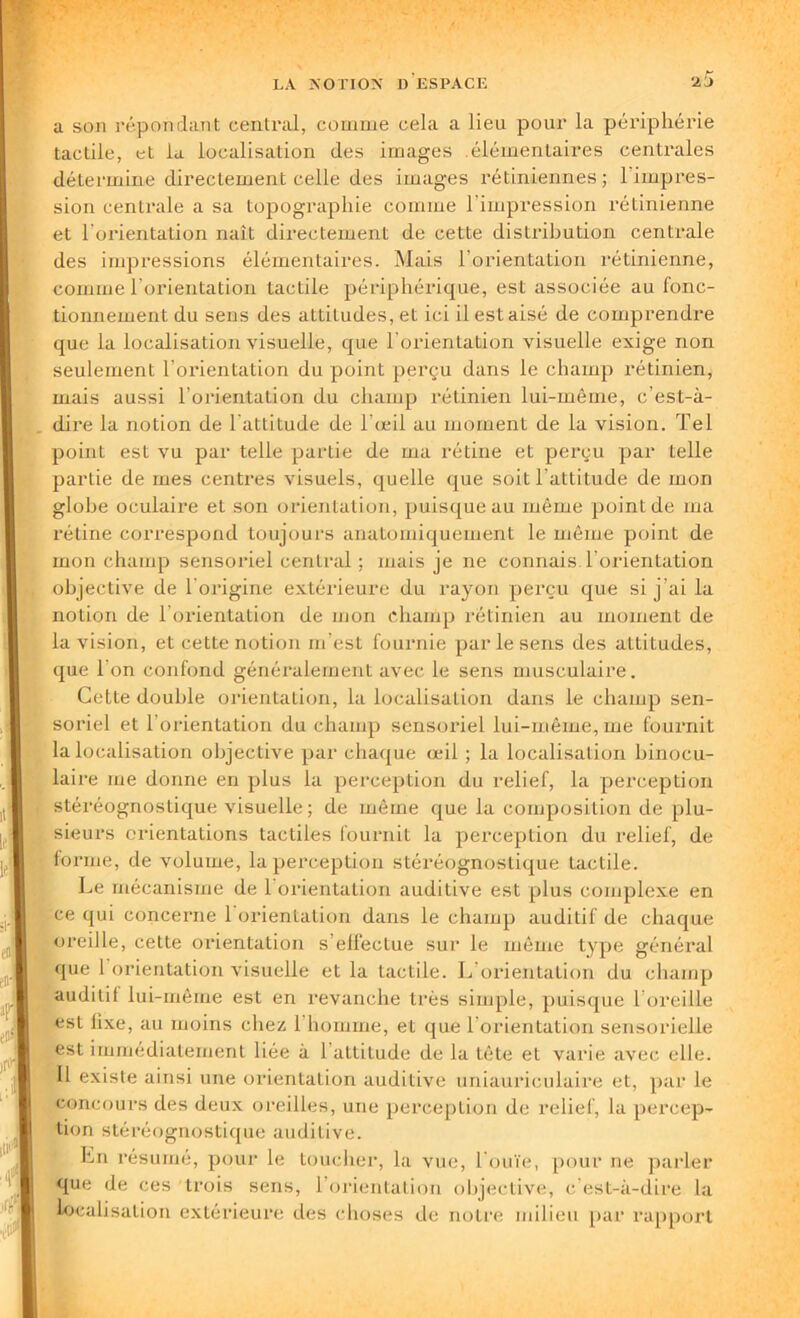 a son répondant central, comme cela a lieu pour la périphérie tactile, et la localisation des images élémentaires centrales détermine directement celle des images rétiniennes; 1 impres- sion centrale a sa topographie comme l'impression rétinienne et l'orientation naît directement de cette distribution centrale des impressions élémentaires. Mais l'orientation rétinienne, comme l’orientation tactile périphérique, est associée au fonc- tionnement du sens des attitudes, et ici il est aisé de comprendre que la localisation visuelle, que l'orientation visuelle exige non seulement l’orientation du point perçu dans le champ rétinien, mais aussi l’orientation du champ rétinien lui-même, c’est-à- dire la notion de l'attitude de l'œil au moment de la vision. Tel point est vu par telle partie de ma rétine et perçu par telle partie de mes centres visuels, quelle que soit l'attitude de mon globe oculaire et son orientation, puisque au même point de ma rétine correspond toujours anatomiquement le même point de mon champ sensoriel central ; mais je ne connais l'orientation objective de 1 origine extérieure du rayon perçu que si j’ai la notion de l’orientation de mon champ rétinien au moment de la vision, et cette notion m’est fournie par le sens des attitudes, que l'on confond généralement avec le sens musculaire. Cette double orientation, la localisation dans le champ sen- soriel et 1 orientation du champ sensoriel lui-même, me fournit la localisation objective par chaque œil ; la localisalion binocu- laire me donne en plus la perception du relief, la perception stéréognostique visuelle; de même que la composition de plu- sieurs orientations tactiles fournit la perception du relief, de forme, de volume, la perception stéréognostique tactile. Le mécanisme de 1 orientation auditive est plus complexe en ce qui concerne 1 orientation dans le champ auditif de chaque oreille, cette orientation s’elléctue sur le même type général que l’orientation visuelle et la tactile. L’orientation du champ auditil lui-même est en revanche très simple, puisque l’oreille est lixe, au moins chez 1 homme, et que l’orientation sensorielle est immédiatement liée à 1 altitude de la tête et varie avec elle. Il existe ainsi une orientation auditive uniaurieulaire et, par le concours des deux oreilles, une perception de relief, la percep- tion stéréognostique auditive. Ln résumé, pour le toucher, la vue, l'ouïe, pour ne parler que de ces trois sens, l’orientation objective, c’est-à-dire la localisation extérieure des choses de notre milieu par rapport