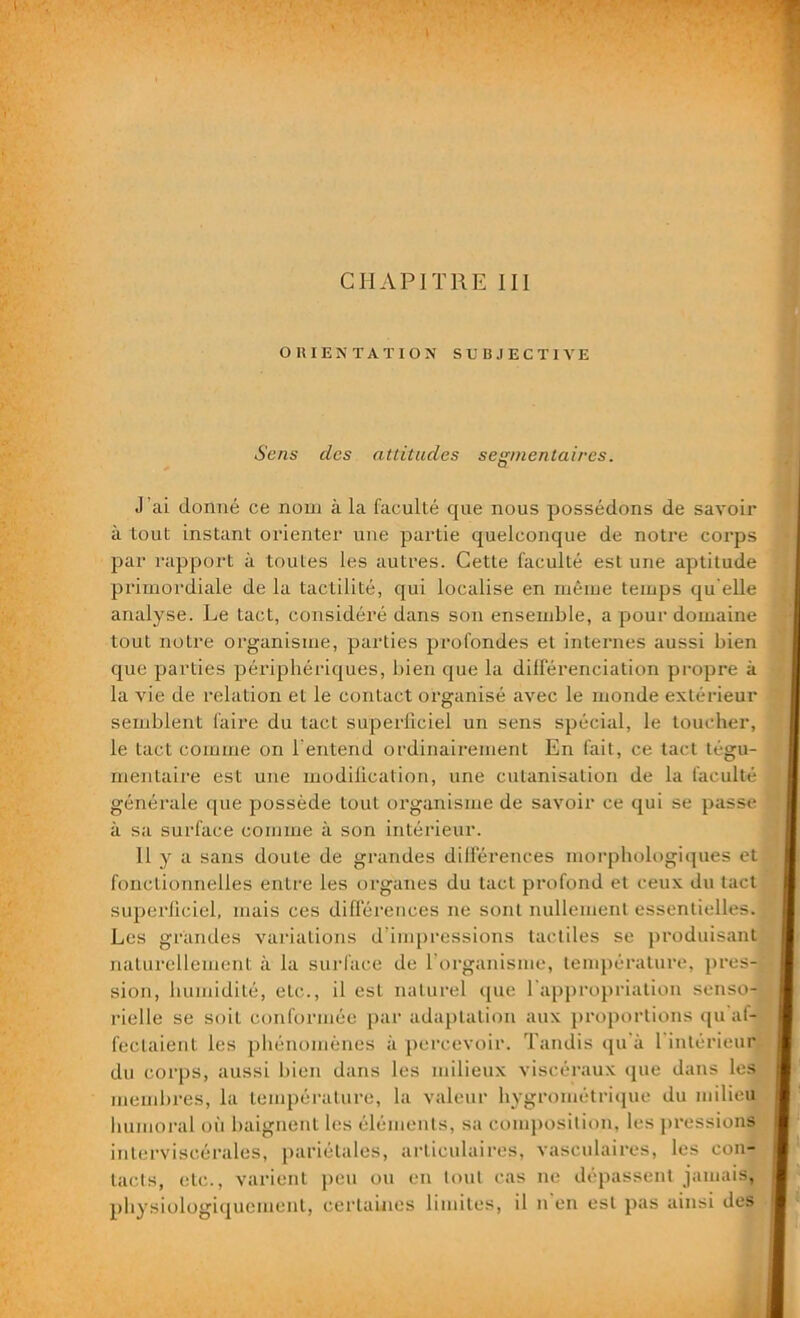 OUÏE N TA T ION SUBJECTIVE Sens des attitudes segmentaires. J 'ai donné ce nom à la faculté que nous possédons de savoir à tout instant orienter une partie quelconque de notre corps par rapport à toutes les autres. Cette faculté est une aptitude primordiale de la tactilité, qui localise en même temps qu elle analyse. Le tact, considéré dans son ensemble, a pour domaine tout notre organisme, parties profondes et internes aussi bien que parties périphériques, bien que la différenciation propre à la vie de relation et le contact organisé avec le monde extérieur semblent faire du tact superficiel un sens spécial, le toucher, le tact comme on l'entend ordinairement En fait, ce tact tégu- mentaire est une modification, une cutanisation de la faculté générale que possède tout organisme de savoir ce qui se passe à sa surface comme à son intérieur. 11 y a sans doute de grandes différences morphologiques et fonctionnelles entre les organes du tact profond et ceux du tact superficiel, mais ces différences ne sont nullement essentielles. Les grandes variations d’impressions tactiles se produisant naturellement à la surface de l'organisme, température, pres- sion, humidité, eLc., il est naturel que l'appropriation senso- rielle se soit conformée par adaptation aux proportions qu af- fectaient les phénomènes à percevoir. Tandis qu à l intérieur du corps, aussi bien dans les milieux viscéraux que dans les membres, la température, la valeur hygrométrique du milieu humoral où baignent les éléments, sa composition, les pressions interviscérales, pariétales, articulaires, vasculaires, les con- tacts, etc., varient peu ou en tout cas ne dépassent jamais, physiologiquement, certaines limites, il il en est pas ainsi des