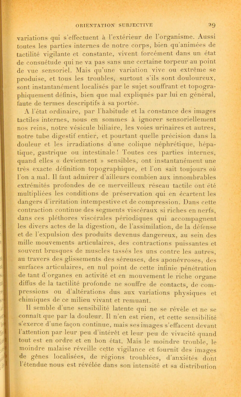 variations qui s’effectuent à l’extérieur de l’organisme. Aussi toutes les parties internes de notre corps, bien qu animées de tactilité vigilante et constante, vivent forcément dans un état de consuétude qui ne va pas sans une certaine torpeur au point de vue sensoriel. Mais qu’une variation vive ou extrême se produise, et tous les troubles, surtout s’ils sont douloureux, sont instantanément localisés par le sujet souffrant et topogra- phiquement définis, bien que mal expliqués par lui en général, faute de termes descriptifs à sa portée. A l’état ordinaire, par l’habitude et la constance des images tactiles internes, nous en sommes à ignorer sensoriellement nos reins, notre vésicule biliaire, les voies urinaires et autres, notre tube digestif entier, et pourtant quelle précision dans la douleur et les irradiations d'une colique néphrétique, hépa- tique, gastrique ou intestinale ! Toutes ces parties internes, quand elles « deviennent » sensibles, ont instantanément une très exacte définition topographique, et l’on sait toujours où l'on a mal. Il faut admirer d’ailleurs combien aux innombrables extrémités profondes de ce merveilleux réseau tactile ont été multipliées les conditions de préservation qui en écartent les dangers d’irritation intempestive et de compression. Dans cette contraction continue des segments viscéraux si riches en nerfs, dans ces pléthores viscérales périodiques qui accompagnent les divers actes de la digestion, de l’assimilation, de la défense et de l’expulsion des produits devenus dangereux, au sein des mille mouvements articulaires, des contractions puissantes et souvent brusques de muscles tassés les uns contre les autres, au travers des glissements des séreuses, des aponévroses, des surfaces articulaires, en nul point de cette infinie pénétration de tant d’organes en activité et en mouvement le riche organe diffus de la tactilité profonde ne souffre de contacts, de com- pressions ou d’altérations dus aux variations physiques et chimiques de ce milieu vivant et remuant. Il semble d’une sensibilité latente qui ne se révéle et ne se connaît que par la douleur. Il n’en est rien, et cette sensibilité s’exerce d’une façon continue, mais ses images s’effacent devant 1 attention par leur peu d intérêt et leur peu de vivacité quand tout est en ordre et en bon état. Mais le moindre trouble, le moindre malaise réveille cette vigilance et fournit des images de gênes localisées, de régions troublées, d’anxiétés dont 1 étendue nous est révélée dans son intensité et sa distribution