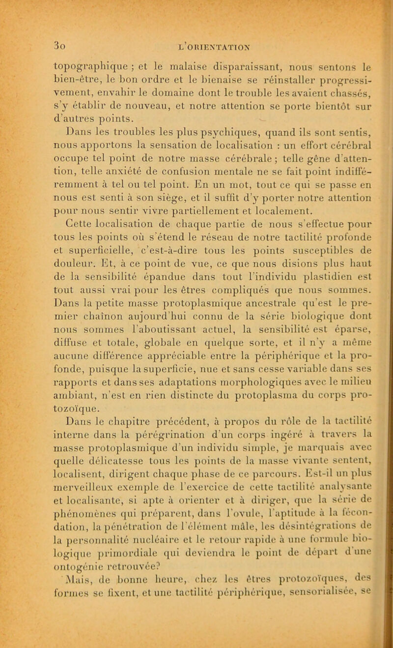 topographique ; et le malaise disparaissant, nous sentons le bien-être, le bon ordre et le bienaise se réinstaller progressi- vement, envahir le domaine dont le trouble les avaient chassés, s’y établir de nouveau, et notre attention se porte bientôt sur d’autres points. Dans les troubles les plus psychiques, quand ils sont sentis, nous apportons la sensation de localisation : un effort cérébral occupe tel point de notre masse cérébrale ; telle gêne d’atten- tion, telle anxiété de confusion mentale ne se fait point indiffé- remment à tel ou tel point. En un mot, tout ce qui se passe en nous est senti à son siège, et il suffit d’y porter notre attention pour nous sentir vivre partiellement et localement. Cette localisation de chaque partie de nous s'effectue pour tous les points où s'étend le réseau de notre tactilité profonde et superficielle, c’est-à-dire tous les points susceptibles de douleur. Et, à ce point de vue, ce que nous disions plus haut de la sensibilité épandue dans tout l’individu plastidien est tout aussi vrai pour les êtres compliqués que nous sommes. Dans la petite masse protoplasmique ancestrale qu'est le pre- mier chaînon aujourd'hui connu de la série biologique dont nous sommes l’aboutissant actuel, la sensibilité est éparse, diffuse et totale, globale en quelque sorte, et il n'y a même aucune différence appréciable entre la périphérique et la pro- fonde, puisque la superficie, nue et sans cesse variable dans ses rapports et dans ses adaptations morphologiques avec le milieu ambiant, n’est en rien distincte du protoplasma du corps pro- tozoïque. Dans le chapitre précédent, à propos du rôle de la tactilité interne dans la pérégrination d'un corps ingéré à travers la masse protoplasmique d’un individu simple, je marquais avec quelle délicatesse tous les points de la masse vivante sentent, localisent, dirigent chaque phase de ce parcours. Est-il un plus merveilleux exemple de l exercice de cette tactilité analysante et localisante, si apte à orienter et à diriger, que la série de phénomènes qui préparent, dans l’ovule, l’aptitude à la fécon- dation, la pénétration de l’élément mâle, les désintégrations de la personnalité nucléaire et le retour rapide à une formule bio- logique primordiale qui deviendra le point de départ dune ontogénie retrouvée? Mais, de bonne heure, chez les êtres protozoïques, des formes se fixent, et une tactilité périphérique, sensorialisée, se